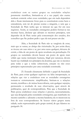 DEZEMBRO DE 1861
545
estabelecer com os outros grupos ou sociedades relações
puramente científicas, limitando-se aí o seu papel; não exerce
nenhum controle sobre essas sociedades, que em nada dependem
dela e ficam inteiramente livres para se constituírem como bem o
entenderem, sem ter de prestar contas a ninguém, e sem que a
Sociedade de Paris tenha que se imiscuir no que for em seus
negócios. Assim, as sociedades estrangeiras podem formar-se nas
mesmas bases, declarar que adotam os mesmos princípios, sem
depender da de Paris senão pela concentração dos estudos, dos
conselhos que lhe podem pedir e que ela terá prazer em dar.
Aliás, a Sociedade de Paris não se vangloria de estar,
mais que as outras, ao abrigo das vicissitudes. Se, por assim dizer,
as tivesse em suas mãos e se, por uma causa qualquer, deixasse de
existir, a falta de um ponto de apoio resultaria em perturbação. Os
grupos ou sociedades devem buscar um ponto de apoio mais
sólido que numa instituição humana, frágil por natureza; devem
haurir sua vitalidade nos princípios da doutrina, que são os mesmos
para todas e que a todas sobrevivem, estejam ou não esses
princípios representados por uma sociedade constituída.
23. Estando claramente definido o papel da Sociedade
de Paris, para evitar qualquer equívoco ou falsa interpretação, as
relações que vier a estabelecer com as sociedades estrangeiras
tornam-se extremamente simplificadas; limitam-se a relações
morais, científicas e de mútua benevolência, sem qualquer sujeição;
permutarão o resultado de suas observações, quer através de
publicações, quer de correspondência. Para que a Sociedade de
Paris possa estabelecer essas relações é preciso, necessariamente,
que seja designada pelas sociedades estrangeiras, que marcharão no
mesmo caminho e adotarão a mesma bandeira; ela os inscreverá na
lista de seus correspondentes. Se houver vários grupos numa
cidade, serão representados pelo grupo central, de que falamos no
parágrafo 18.
 