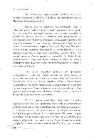 REVISTA ESPÍRITA
546
24. Indicaremos agora alguns trabalhos aos quais
poderão concorrer as diversas sociedades de maneira proveitosa.
Mais tarde indicaremos outros.
Sabe-se que os Espíritos, não possuindo todos a
soberana ciência, podem considerar certos princípios de seu ponto
de vista pessoal e, conseqüentemente, nem sempre estarão de
acordo. O melhor critério da verdade está naturalmente na
concordância dos princípios ensinados sobre diversos pontos, por
Espíritos diferentes e por meio de médiuns estranhos uns aos
outros. Desse modo foi composto O Livro dos Espíritos. Mas ainda
restam muitas questões importantes a serem resolvidas desta
maneira, cuja solução terá mais autoridade quando obtida por
grande maioria. Assim, poderá a Sociedade de Paris dirigir,
ocasionalmente, perguntas dessa natureza a todos os grupos
correspondentes que, através de seus médiuns, pedirão a solução a
seus guias espirituais.
Um outro trabalho consiste em pesquisas
bibliográficas. Existe um grande número de obras antigas e
modernas, nas quais se encontram testemunhos mais ou menos
diretos em favor das idéias espíritas. Uma coleção desses
testemunhos seria muito preciosa, mas é quase impossível ser feita
por uma só pessoa. Torna-se fácil, ao contrário, se cada um colher
alguns elementos em suas leituras e estudos e os transmitir à
Sociedade de Paris, que os coordenará.
25. No estado atual das coisas está é a única
organização possível do Espiritismo. Mais tarde as circunstâncias
poderão modificá-la, mas nada dever ser feito intempestivamente;
já é muito que em tão pouco tempo os adeptos se tenham
multiplicado para chegar a este resultado. Há nesta simples
disposição um panorama que pode estender-se ao infinito, pela
simples disposição das engrenagens. Não procuremos, pois,
complicá-las, temendo encontrar obstáculos. Os que quiserem
 