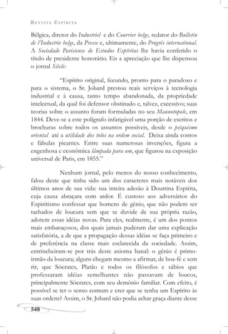 REVISTA ESPÍRITA
548
Bélgica, diretor do Industriel e do Courrier belge, redator do Bulletin
de l’Industrie belge, da Presse e, ultimamente, do Progrès international.
A Sociedade Parisiense de Estudos Espíritas lhe havia conferido o
título de presidente honorário. Eis a apreciação que lhe dispensou
o jornal Siècle:
“Espírito original, fecundo, pronto para o paradoxo e
para o sistema, o Sr. Jobard prestou reais serviços à tecnologia
industrial e à causa, tanto tempo abandonada, da propriedade
intelectual, da qual foi defensor obstinado e, talvez, excessivo; suas
teorias sobre o assunto foram formuladas no seu Maunotopole, em
1844. Deve-se a este polígrafo infatigável uma porção de escritos e
brochuras sobre todos os assuntos possíveis, desde o psiquismo
oriental até a utilidade dos tolos na ordem social. Deixa ainda contos
e fábulas picantes. Entre suas numerosas invenções, figura a
engenhosa e econômica lâmpada para um, que figurou na exposição
universal de Paris, em 1855.”
Nenhum jornal, pelo menos do nosso conhecimento,
falou deste que tinha sido um dos caracteres mais notáveis dos
últimos anos de sua vida: sua inteira adesão à Doutrina Espírita,
cuja causa abraçara com ardor. É custoso aos adversários do
Espiritismo confessar que homens de gênio, que não podem ser
tachados de loucura sem que se duvide de sua própria razão,
adotem essas idéias novas. Para eles, realmente, é um dos pontos
mais embaraçosos, dos quais jamais puderam dar uma explicação
satisfatória, a de que a propagação dessas idéias se faça primeiro e
de preferência na classe mais esclarecida da sociedade. Assim,
entrincheiram-se por trás deste axioma banal: o gênio é primo-
irmão da loucura; alguns chegam mesmo a afirmar, de boa-fé e sem
rir, que Sócrates, Platão e todos os filósofos e sábios que
professaram idéias semelhantes não passavam de loucos,
principalmente Sócrates, com seu demônio familiar. Com efeito, é
possível se ter o senso comum e crer que se tenha um Espírito às
suas ordens? Assim, o Sr. Jobard não podia achar graça diante desse
 