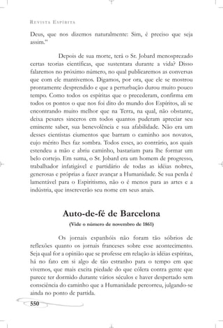 REVISTA ESPÍRITA
550
Deus, que nos dizemos naturalmente: Sim, é preciso que seja
assim.”
Depois de sua morte, terá o Sr. Jobard menosprezado
certas teorias científicas, que sustentara durante a vida? Disso
falaremos no próximo número, no qual publicaremos as conversas
que com ele mantivemos. Digamos, por ora, que ele se mostrou
prontamente desprendido e que a perturbação durou muito pouco
tempo. Como todos os espíritas que o precederam, confirma em
todos os pontos o que nos foi dito do mundo dos Espíritos, ali se
encontrando muito melhor que na Terra, na qual, não obstante,
deixa pesares sinceros em todos quantos puderam apreciar seu
eminente saber, sua benevolência e sua afabilidade. Não era um
desses cientistas ciumentos que barram o caminho aos novatos,
cujo mérito lhes faz sombra. Todos esses, ao contrário, aos quais
estendeu a mão e abriu caminho, bastariam para lhe formar um
belo cortejo. Em suma, o Sr. Jobard era um homem de progresso,
trabalhador infatigável e partidário de todas as idéias nobres,
generosas e próprias a fazer avançar a Humanidade. Se sua perda é
lamentável para o Espiritismo, não o é menos para as artes e a
indústria, que inscreverão seu nome em seus anais.
Auto-de-fé de Barcelona
(Vide o número de novembro de 1861)
Os jornais espanhóis não foram tão sóbrios de
reflexões quanto os jornais franceses sobre esse acontecimento.
Seja qual for a opinião que se professe em relação às idéias espíritas,
há no fato em si algo de tão estranho para o tempo em que
vivemos, que mais excita piedade do que cólera contra gente que
parece ter dormido durante vários séculos e haver despertado sem
consciência do caminho que a Humanidade percorreu, julgando-se
ainda no ponto de partida.
 