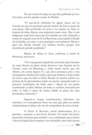 DEZEMBRO DE 1861
551
Eis um extrato do artigo em questão, publicado por Las
Novedades, um dos grandes jornais de Madrid:
“O auto-de-fé celebrado há alguns meses em La
Coruña, em que foi queimado grande número de livros à porta de
uma igreja, tinha produzido no nosso e no espírito de todos os
homens de idéias liberais uma impressão muito triste. Mas é com
indignação ainda bem maior que foi recebida em toda a Espanha a
notícia do segundo auto-de-fé em Barcelona, nesta capital civilizada
da Catalunha, em meio a uma população essencialmente liberal, à
qual sem dúvida fizeram este bárbaro insulto, porque nela
reconhecem grandes qualidades.”
Depois de relatar os fatos, conforme o jornal de
Barcelona, acrescenta:
“Eis o repugnante espetáculo, autorizado pelos homens
da união liberal, em pleno século dezenove: uma fogueira em La
Coruña, outra em Barcelona, e ainda muitas outras, que não
faltarão, em outros lugares. É o que deve acontecer, pois é uma
conseqüência imediata do espírito geral que domina o atual estado
de coisas e que em tudo se reflete. Reação no interior, relativa aos
projetos de lei apresentados; reação no exterior, apoiando todos os
governos reacionários da Itália, antes e depois de sua queda,
combatendo as idéias liberais em todas as ocasiões, buscando por
todos os lados o apoio da reação, obtido ao preço das mais
desastradas concessões.”
Seguem-se longas considerações, referentes aos
sintomas e às conseqüências deste ato, mas que, pelo seu caráter
eminentemente político, não são da competência do nosso jornal.
O Diário de Barcelona, jornal ultramontano, foi o
primeiro a anunciar o auto-de-fé, dizendo: “Os títulos dos livros
queimados bastavam para justificar a sua condenação; que é direito
e dever da Igreja fazer respeitar a sua autoridade, tanto mais quanto
 