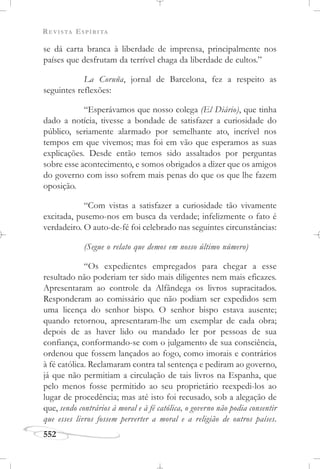 REVISTA ESPÍRITA
552
se dá carta branca à liberdade de imprensa, principalmente nos
países que desfrutam da terrível chaga da liberdade de cultos.”
La Coruña, jornal de Barcelona, fez a respeito as
seguintes reflexões:
“Esperávamos que nosso colega (El Diário), que tinha
dado a notícia, tivesse a bondade de satisfazer a curiosidade do
público, seriamente alarmado por semelhante ato, incrível nos
tempos em que vivemos; mas foi em vão que esperamos as suas
explicações. Desde então temos sido assaltados por perguntas
sobre esse acontecimento, e somos obrigados a dizer que os amigos
do governo com isso sofrem mais penas do que os que lhe fazem
oposição.
“Com vistas a satisfazer a curiosidade tão vivamente
excitada, pusemo-nos em busca da verdade; infelizmente o fato é
verdadeiro. O auto-de-fé foi celebrado nas seguintes circunstâncias:
(Segue o relato que demos em nosso último número)
“Os expedientes empregados para chegar a esse
resultado não poderiam ter sido mais diligentes nem mais eficazes.
Apresentaram ao controle da Alfândega os livros supracitados.
Responderam ao comissário que não podiam ser expedidos sem
uma licença do senhor bispo. O senhor bispo estava ausente;
quando retornou, apresentaram-lhe um exemplar de cada obra;
depois de as haver lido ou mandado ler por pessoas de sua
confiança, conformando-se com o julgamento de sua consciência,
ordenou que fossem lançados ao fogo, como imorais e contrários
à fé católica. Reclamaram contra tal sentença e pediram ao governo,
já que não permitiam a circulação de tais livros na Espanha, que
pelo menos fosse permitido ao seu proprietário reexpedi-los ao
lugar de procedência; mas até isto foi recusado, sob a alegação de
que, sendo contrários à moral e à fé católica, o governo não podia consentir
que esses livros fossem perverter a moral e a religião de outros países.
 