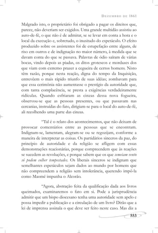 DEZEMBRO DE 1861
553
Malgrado isto, o proprietário foi obrigado a pagar os direitos que,
parece, não deveriam ser exigidos. Uma grande multidão assistiu ao
auto-de-fé, o que não é de admirar, se se levar em conta a hora e o
local da execução e, sobretudo, o inusitado do espetáculo. O efeito
produzido sobre os assistentes foi de estupefação entre alguns, de
riso em outros e de indignação no maior número, à medida que se
davam conta do que se passava. Palavras de ódio saíram de várias
bocas, vindo depois as piadas, os ditos grotescos e mordazes dos
que viam com extremo prazer a cegueira de certos homens. Nisto
têm razão, porque nesta reação, digna do tempo da Inquisição,
entrevêem o mais rápido triunfo de suas idéias; zombavam para
que essa cerimônia não aumentasse o prestígio da autoridade que,
com tanta complacência, se presta a exigências verdadeiramente
ridículas. Quando esfriaram as cinzas dessa nova fogueira,
observou-se que as pessoas presentes, ou que passavam nas
cercanias, instruídas do fato, dirigiam-se para o local do auto-de-fé,
ali recolhendo uma parte das cinzas.
“Tal é o relato dos acontecimentos, que não deixam de
provocar comentários entre as pessoas que se encontram.
Indignam-se, lamentam, alegram-se ou se regozijam, conforme a
maneira de interpretar as coisas. Os partidários sinceros da paz, do
princípio de autoridade e da religião se afligem com essas
demonstrações reacionárias, porque compreendem que às reações
se sucedem as revoluções, e porque sabem que os que semeiam vento
só podem colher tempestades. Os liberais sinceros se indignam que
semelhantes espetáculos sejam dados ao mundo por homens que
não compreendem a religião sem intolerância, querendo impô-la
como Maomé impunha o Alcorão.
“Agora, abstração feita da qualificação dada aos livros
queimados, examinaremos o fato em si. Pode a jurisprudência
admitir que um bispo diocesano tenha uma autoridade sem apelo e
possa impedir a publicação e a circulação de um livro? Dirão que a
lei de imprensa assinala o que deve ser feito neste caso. Mas diz a
 