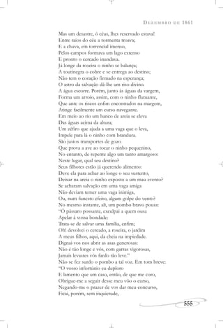 DEZEMBRO DE 1861
555
Mas um desastre, ó céus, lhes reservado estava!
Entre raios do céu a tormenta troava;
E a chuva, em torrencial imenso,
Pelos campos formava um lago extenso
E pronto o cercado inundava.
Já longe da roseira o ninho se balança;
A toutinegra o cobre e se entrega ao destino;
Não tem o coração firmado na esperança;
O astro da salvação dá-lhe um riso divino.
A água escorre. Porém, junto às águas da vargem,
Forma um arroio, assim, com o ninho flutuante,
Que ante os riscos enfim encontrados na margem,
Atinge facilmente um curso navegante.
Em meio ao rio um banco de areia se eleva
Das águas acima da altura;
Um zéfiro que ajuda a uma vaga que o leva,
Impele para lá o ninho com brandura.
São justos transportes de gozo
Que prova a ave ao tocar o ninho pequenino,
No entanto, de repente algo um tanto amargoso:
Neste lugar, qual seu destino?
Seus filhotes estão já querendo alimento:
Deve ela para achar ao longe o seu sustento,
Deixar na areia o ninho exposto a um mau evento?
Se acharam salvação em uma vaga amiga
Não deviam temer uma vaga inimiga,
Ou, num funesto efeito, algum golpe do vento?
No mesmo instante, ali, um pombo bravo pousa:
“Ó pássaro possante, exculpai a quem ousa
Apelar à vossa bondade:
Trata-se de salvar uma família, enfim;
Oh! devolvei o cercado, a roseira, o jardim
A meus filhos, aqui, da cheia na impiedade.
Dignai-vos nos abrir as asas generosas:
Não é tão longe e vós, com garras vigorosas,
Jamais levastes vós fardo tão leve.”
Não se fez surdo o pombo a tal voz. Em tom breve:
“O vosso infortúnio eu deploro
E lamento que um caso, então, de que me coro,
Obrigue-me a seguir desse meu vôo o curso,
Negando-me o prazer de vos dar meu concurso,
Ficai, porém, sem inquietude,
 