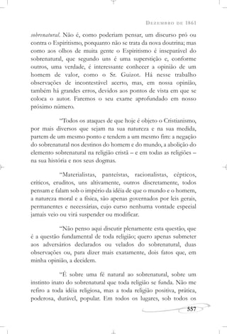 DEZEMBRO DE 1861
557
sobrenatural. Não é, como poderiam pensar, um discurso pró ou
contra o Espiritismo, porquanto não se trata da nova doutrina; mas
como aos olhos de muita gente o Espiritismo é inseparável do
sobrenatural, que segundo uns é uma superstição e, conforme
outros, uma verdade, é interessante conhecer a opinião de um
homem de valor, como o Sr. Guizot. Há nesse trabalho
observações de incontestável acerto, mas, em nossa opinião,
também há grandes erros, devidos aos pontos de vista em que se
coloca o autor. Faremos o seu exame aprofundado em nosso
próximo número.
“Todos os ataques de que hoje é objeto o Cristianismo,
por mais diversos que sejam na sua natureza e na sua medida,
partem de um mesmo ponto e tendem a um mesmo fim: a negação
do sobrenatural nos destinos do homem e do mundo, a abolição do
elemento sobrenatural na religião cristã – e em todas as religiões –
na sua história e nos seus dogmas.
“Materialistas, panteístas, racionalistas, cépticos,
críticos, eruditos, uns altivamente, outros discretamente, todos
pensam e falam sob o império da idéia de que o mundo e o homem,
a natureza moral e a física, são apenas governados por leis gerais,
permanentes e necessárias, cujo curso nenhuma vontade especial
jamais veio ou virá suspender ou modificar.
“Não penso aqui discutir plenamente esta questão, que
é a questão fundamental de toda religião; quero apenas submeter
aos adversários declarados ou velados do sobrenatural, duas
observações ou, para dizer mais exatamente, dois fatos que, em
minha opinião, a decidem.
“É sobre uma fé natural ao sobrenatural, sobre um
instinto inato do sobrenatural que toda religião se funda. Não me
refiro a toda idéia religiosa, mas a toda religião positiva, prática,
poderosa, durável, popular. Em todos os lugares, sob todos os
 