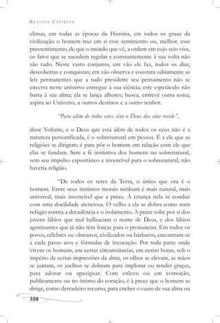 REVISTA ESPÍRITA
558
climas, em todas as épocas da História, em todos os graus da
civilização o homem traz em si esse sentimento ou, melhor, esse
pressentimento, de que o mundo que vê, a ordem em cujo seio vive,
os fatos que se sucedem regular e constantemente à sua volta não
são tudo. Neste vasto conjunto, em vão ele faz, todos os dias,
descobertas e conquistas; em vão observa e constata sabiamente as
leis permanentes que a tudo presidem: seu pensamento não se
encerra neste universo entregue à sua ciência; este espetáculo não
basta à sua alma; ela se lança alhures; busca, entrevê outra coisa;
aspira ao Universo, a outros destinos e a outro senhor.
“Para além de todos estes céus o Deus dos céus reside”,
disse Voltaire, e o Deus que está além de todos os céus não é a
natureza personificada, é o sobrenatural em pessoa. É a ele que as
religiões se dirigem; é para pôr o homem em relação com ele que
elas se fundam. Sem a fé instintiva dos homens no sobrenatural,
sem seu impulso espontâneo e invencível para o sobrenatural, não
haveria religião.
“De todos os seres da Terra, o único que ora é o
homem. Entre seus instintos morais nenhum é mais natural, mais
universal, mais invencível que a prece. A criança nela se conduz
com uma docilidade atenciosa. O velho a ela se dobra como num
refúgio contra a decadência e o isolamento. A prece sobe por si dos
jovens lábios que mal balbuciam o nome de Deus, e dos lábios
agonizantes que já não têm forças para o pronunciar. Em todos os
povos, célebres ou obscuros, civilizados ou bárbaros, encontram-se
a cada passo atos e fórmulas de invocação. Por toda parte onde
vivem os homens, em certas circunstâncias, em certas horas, sob o
império de certas impressões da alma, os olhos se elevam, as mãos
se juntam, os joelhos se dobram para implorar ou render graças,
para adorar ou apaziguar. Com enlevo ou em comoção,
publicamente ou no íntimo do coração, é à prece que o homem se
dirige, como derradeiro recurso, para encher o vazio de sua alma ou
 