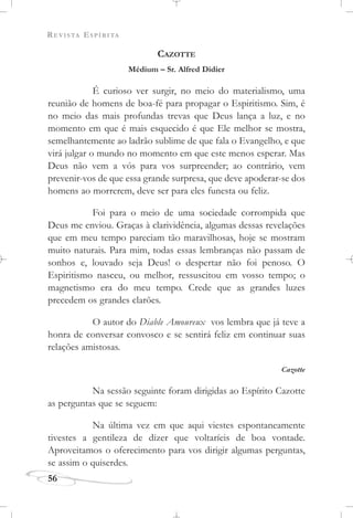 REVISTA ESPÍRITA
56
CAZOTTE
Médium – Sr. Alfred Didier
É curioso ver surgir, no meio do materialismo, uma
reunião de homens de boa-fé para propagar o Espiritismo. Sim, é
no meio das mais profundas trevas que Deus lança a luz, e no
momento em que é mais esquecido é que Ele melhor se mostra,
semelhantemente ao ladrão sublime de que fala o Evangelho, e que
virá julgar o mundo no momento em que este menos esperar. Mas
Deus não vem a vós para vos surpreender; ao contrário, vem
prevenir-vos de que essa grande surpresa, que deve apoderar-se dos
homens ao morrerem, deve ser para eles funesta ou feliz.
Foi para o meio de uma sociedade corrompida que
Deus me enviou. Graças à clarividência, algumas dessas revelações
que em meu tempo pareciam tão maravilhosas, hoje se mostram
muito naturais. Para mim, todas essas lembranças não passam de
sonhos e, louvado seja Deus! o despertar não foi penoso. O
Espiritismo nasceu, ou melhor, ressuscitou em vosso tempo; o
magnetismo era do meu tempo. Crede que as grandes luzes
precedem os grandes clarões.
O autor do Diable Amoureux vos lembra que já teve a
honra de conversar convosco e se sentirá feliz em continuar suas
relações amistosas.
Cazotte
Na sessão seguinte foram dirigidas ao Espírito Cazotte
as perguntas que se seguem:
Na última vez em que aqui viestes espontaneamente
tivestes a gentileza de dizer que voltaríeis de boa vontade.
Aproveitamos o oferecimento para vos dirigir algumas perguntas,
se assim o quiserdes.
 