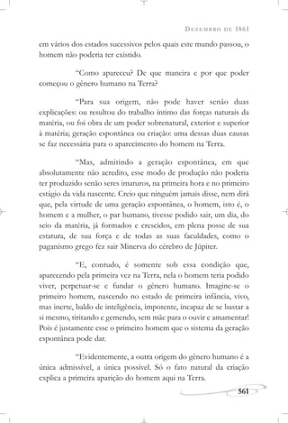 DEZEMBRO DE 1861
561
em vários dos estados sucessivos pelos quais este mundo passou, o
homem não poderia ter existido.
“Como apareceu? De que maneira e por que poder
começou o gênero humano na Terra?
“Para sua origem, não pode haver senão duas
explicações: ou resultou do trabalho íntimo das forças naturais da
matéria, ou foi obra de um poder sobrenatural, exterior e superior
à matéria; geração espontânea ou criação: uma dessas duas causas
se faz necessária para o aparecimento do homem na Terra.
“Mas, admitindo a geração espontânea, em que
absolutamente não acredito, esse modo de produção não poderia
ter produzido senão seres imaturos, na primeira hora e no primeiro
estágio da vida nascente. Creio que ninguém jamais disse, nem dirá
que, pela virtude de uma geração espontânea, o homem, isto é, o
homem e a mulher, o par humano, tivesse podido sair, um dia, do
seio da matéria, já formados e crescidos, em plena posse de sua
estatura, de sua força e de todas as suas faculdades, como o
paganismo grego fez sair Minerva do cérebro de Júpiter.
“E, contudo, é somente sob essa condição que,
aparecendo pela primeira vez na Terra, nela o homem teria podido
viver, perpetuar-se e fundar o gênero humano. Imagine-se o
primeiro homem, nascendo no estado de primeira infância, vivo,
mas inerte, baldo de inteligência, impotente, incapaz de se bastar a
si mesmo, tiritando e gemendo, sem mãe para o ouvir e amamentar!
Pois é justamente esse o primeiro homem que o sistema da geração
espontânea pode dar.
“Evidentemente, a outra origem do gênero humano é a
única admissível, a única possível. Só o fato natural da criação
explica a primeira aparição do homem aqui na Terra.
 