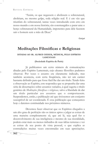 REVISTA ESPÍRITA
562
“Assim, os que negassem e abolissem o sobrenatural,
aboliriam, no mesmo golpe, toda religião real. E é em vão que
triunfam do sobrenatural, tantas vezes introduzido com erro em
nosso mundo e em nossa história; são constrangidos a parar ante o
berço sobrenatural da Humanidade, impotentes para dele fazerem
sair o homem sem a mão de Deus.”
Guizot
Meditações Filosóficas e Religiosas
DITADAS AO SR. ALFRED DIDIER, MÉDIUM, PELO ESPÍRITO
LAMENNAIS
(Sociedade Espírita de Paris)
Já publicamos um certo número de comunicações
ditadas pelo Espírito Lamennais, cujo alcance filosófico pudemos
observar. Por vezes o assunto era claramente indicado, mas
também acontecia, com certa freqüência, não ter um caráter
bastante definido para que fosse fácil lhe dar um título. Tendo feito
a observação ao Espírito, este respondeu que se propunha dar uma
série de dissertações sobre assuntos variados, à qual sugeria o título
genérico de Meditações filosóficas e religiosas, salvo a liberdade de dar
um título particular aos assuntos que o comportassem.
Suspendemos, então, a publicação até que tivéssemos um conjunto
susceptível de ser coordenado. É essa publicação que começamos
hoje e daremos continuidade nos próximos números.
Devemos fazer observar que os Espíritos chegados a
um alto grau de perfeição são os únicos aptos a julgar as coisas de
uma maneira completamente sã; que até lá, seja qual for o
desenvolvimento de sua inteligência e mesmo de sua moralidade,
podem estar mais ou menos imbuídos de suas idéias terrenas e ver
as coisas de seu ponto de vista pessoal, o que explica as
contradições muitas vezes encontradas em suas apreciações.
 