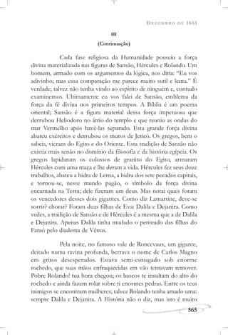 DEZEMBRO DE 1861
565
III
(Continuação)
Cada fase religiosa da Humanidade possuiu a força
divina materializada nas figuras de Sansão, Hércules e Rolando. Um
homem, armado com os argumentos da lógica, nos diria: “Eu vos
adivinho; mas essa comparação me parece muito sutil e lenta.” É
verdade; talvez não tenha vindo ao espírito de ninguém e, contudo
examinemos. Ultimamente eu vos falei de Sansão, emblema da
força da fé divina nos primeiros tempos. A Bíblia é um poema
oriental; Sansão é a figura material dessa força impetuosa que
derrubou Heliodoro no átrio do templo e que reuniu as ondas do
mar Vermelho após havê-las separado. Esta grande força divina
abateu exércitos e derrubou os muros de Jericó. Os gregos, bem o
sabeis, vieram do Egito e do Oriente. Esta tradição de Sansão não
existia mais senão no domínio da filosofia e da história egípcia. Os
gregos lapidaram os colossos de granito do Egito, armaram
Hércules com uma maça e lhe deram a vida. Hércules fez seus doze
trabalhos, abateu a hidra de Lerna, a hidra dos sete pecados capitais,
e tornou-se, nesse mundo pagão, o símbolo da força divina
encarnada na Terra; dele fizeram um deus. Mas notai quais foram
os vencedores desses dois gigantes. Como diz Lamartine, deve-se
sorrir? chorar? Foram duas filhas de Eva: Dalila e Dejanira. Como
vedes, a tradição de Sansão e de Hércules é a mesma que a de Dalila
e Dejanira. Apenas Dalila tinha mudado o penteado das filhas do
Faraó pelo diadema de Vênus.
Pela noite, no famoso vale de Roncevaux, um gigante,
deitado numa ravina profunda, berrava o nome de Carlos Magno
em gritos desesperados. Estava semi-esmagado sob enorme
rochedo, que suas mãos enfraquecidas em vão tentavam remover.
Pobre Rolando! tua hora chegou; os bascos te insultam do alto do
rochedo e ainda fazem rolar sobre ti enormes pedras. Entre os teus
inimigos se encontram mulheres; talvez Rolando tenha amado uma:
sempre Dalila e Dejanira. A História não o diz, mas isto é muito
 