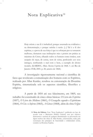 Nota Explicativa58
Hoje crêem e sua fé é inabalável, porque assentada na evidência e
na demonstração, e porque satisfaz à razão. [...] Tal é a fé dos
espíritas, e a prova de sua força é que se esforçam por se tornarem
melhores, domarem suas inclinações más e porem em prática as
máximas do Cristo, olhando todos os homens como irmãos, sem
acepção de raças, de castas, nem de seitas, perdoando aos seus
inimigos, retribuindo o mal com o bem, a exemplo do divino
modelo. (KARDEC, Allan. Revista Espírita de 1868. 1. ed. Rio de
Janeiro: FEB, 2005. p. 28, janeiro de 1868.)
A investigação rigorosamente racional e científica de
fatos que revelavam a comunicação dos homens com os Espíritos,
realizada por Allan Kardec, resultou na estruturação da Doutrina
Espírita, sistematizada sob os aspectos científico, filosófico e
religioso.
A partir de 1854 até seu falecimento, em 1869, seu
trabalho foi constituído de cinco obras básicas: O Livro dos Espíritos
(1857), O Livro dos Médiuns (1861), O Evangelho segundo o Espiritismo
(1864), O Céu e o Inferno (1865), A Gênese (1868), além da obra O Que
58 Nota da Editora: Esta “Nota Explicativa”, publicada em face de
acordo com o Ministério Público Federal, tem por objetivo
demonstrar a ausência de qualquer discriminação ou preconceito em
alguns trechos das obras de Allan Kardec, caracterizadas, todas, pela
sustentação dos princípios de fraternidade e solidariedade cristãs,
contidos na Doutrina Espírita.
 