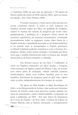 REVISTA ESPÍRITA
568
é o Espiritismo (1859), de uma série de opúsculos e 136 edições da
Revista Espírita (de janeiro de 1858 a abril de 1869). Após sua morte,
foi editado o livro Obras Póstumas (1890).
O estudo meticuloso e isento dessas obras permite-nos
extrair conclusões básicas: a) todos os seres humanos são
Espíritos imortais criados por Deus em igualdade de condições,
sujeitos às mesmas leis naturais de progresso que levam todos,
gradativamente, à perfeição; b) o progresso ocorre através de
sucessivas experiências, em inúmeras reencarnações, vivenciando
necessariamente todos os segmentos sociais, única forma de o
Espírito acumular o aprendizado necessário ao seu desenvolvimento;
c) no período entre as reencarnações o Espírito permanece
no Mundo Espiritual, podendo comunicar-se com os homens; d) o
progresso obedece às leis morais ensinadas e vivenciadas por Jesus,
nosso guia e modelo, referência para todos os homens que desejam
desenvolver-se de forma consciente e voluntária.
Em diversos pontos de sua obra, o Codificador se
refere aos Espíritos encarnados em tribos incultas e selvagens,
então existentes em algumas regiões do Planeta, e que, em contato
com outros pólos de civilização, vinham sofrendo inúmeras
transformações, muitas com evidente benefício para os seus
membros, decorrentes do progresso geral ao qual estão sujeitas
todas as etnias, independentemente da coloração de sua pele.
Na época de Allan Kardec, as idéias frenológicas de
Gall, e as da fisiognomonia de Lavater, eram aceitas por eminentes
homens de Ciência, assim como provocou enorme agitação nos
meios de comunicação e junto à intelectualidade e à população em
geral, a publicação, em 1859 – dois anos depois do lançamento
de O Livro dos Espíritos – do livro sobre a Evolução das Espécies, de
Charles Darwin, com as naturais incorreções e incompreensões
 