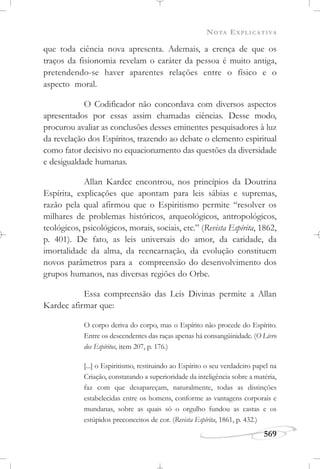 NOTA EXPLICATIVA
569
que toda ciência nova apresenta. Ademais, a crença de que os
traços da fisionomia revelam o caráter da pessoa é muito antiga,
pretendendo-se haver aparentes relações entre o físico e o
aspecto moral.
O Codificador não concordava com diversos aspectos
apresentados por essas assim chamadas ciências. Desse modo,
procurou avaliar as conclusões desses eminentes pesquisadores à luz
da revelação dos Espíritos, trazendo ao debate o elemento espiritual
como fator decisivo no equacionamento das questões da diversidade
e desigualdade humanas.
Allan Kardec encontrou, nos princípios da Doutrina
Espírita, explicações que apontam para leis sábias e supremas,
razão pela qual afirmou que o Espiritismo permite “resolver os
milhares de problemas históricos, arqueológicos, antropológicos,
teológicos, psicológicos, morais, sociais, etc.” (Revista Espírita, 1862,
p. 401). De fato, as leis universais do amor, da caridade, da
imortalidade da alma, da reencarnação, da evolução constituem
novos parâmetros para a compreensão do desenvolvimento dos
grupos humanos, nas diversas regiões do Orbe.
Essa compreensão das Leis Divinas permite a Allan
Kardec afirmar que:
O corpo deriva do corpo, mas o Espírito não procede do Espírito.
Entre os descendentes das raças apenas há consangüinidade. (O Livro
dos Espíritos, item 207, p. 176.)
[...] o Espiritismo, restituindo ao Espírito o seu verdadeiro papel na
Criação, constatando a superioridade da inteligência sobre a matéria,
faz com que desapareçam, naturalmente, todas as distinções
estabelecidas entre os homens, conforme as vantagens corporais e
mundanas, sobre as quais só o orgulho fundou as castas e os
estúpidos preconceitos de cor. (Revista Espírita, 1861, p. 432.)
 