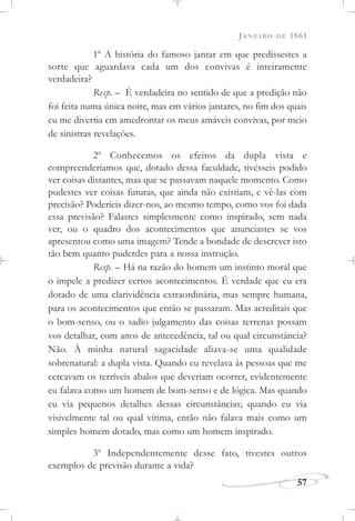 JANEIRO DE 1861
57
1o
A história do famoso jantar em que predissestes a
sorte que aguardava cada um dos convivas é inteiramente
verdadeira?
Resp. – É verdadeira no sentido de que a predição não
foi feita numa única noite, mas em vários jantares, no fim dos quais
eu me divertia em amedrontar os meus amáveis convivas, por meio
de sinistras revelações.
2o
Conhecemos os efeitos da dupla vista e
compreenderíamos que, dotado dessa faculdade, tivésseis podido
ver coisas distantes, mas que se passavam naquele momento. Como
pudestes ver coisas futuras, que ainda não existiam, e vê-las com
precisão? Poderíeis dizer-nos, ao mesmo tempo, como vos foi dada
essa previsão? Falastes simplesmente como inspirado, sem nada
ver, ou o quadro dos acontecimentos que anunciastes se vos
apresentou como uma imagem? Tende a bondade de descrever isto
tão bem quanto puderdes para a nossa instrução.
Resp. – Há na razão do homem um instinto moral que
o impele a predizer certos acontecimentos. É verdade que eu era
dotado de uma clarividência extraordinária, mas sempre humana,
para os acontecimentos que então se passaram. Mas acreditais que
o bom-senso, ou o sadio julgamento das coisas terrenas possam
vos detalhar, com anos de antecedência, tal ou qual circunstância?
Não. À minha natural sagacidade aliava-se uma qualidade
sobrenatural: a dupla vista. Quando eu revelava às pessoas que me
cercavam os terríveis abalos que deveriam ocorrer, evidentemente
eu falava como um homem de bom-senso e de lógica. Mas quando
eu via pequenos detalhes dessas circunstâncias; quando eu via
visivelmente tal ou qual vítima, então não falava mais como um
simples homem dotado, mas como um homem inspirado.
3o
Independentemente desse fato, tivestes outros
exemplos de previsão durante a vida?
 