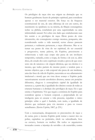 REVISTA ESPÍRITA
570
Os privilégios de raças têm sua origem na abstração que os
homens geralmente fazem do princípio espiritual, para considerar
apenas o ser material exterior. Da força ou da fraqueza
constitucional de uns, de uma diferença de cor em outros, do
nascimento na opulência ou na miséria, da filiação consangüínea
nobre ou plebéia, concluíram por uma superioridade ou uma
inferioridade natural. Foi sobre este dado que estabeleceram suas
leis sociais e os privilégios de raças. Deste ponto de vista
circunscrito, são conseqüentes consigo mesmos, porquanto, não
considerando senão a vida material, certas classes parecem
pertencer, e realmente pertencem, a raças diferentes. Mas se se
tomar seu ponto de vista do ser espiritual, do ser essencial
e progressivo, numa palavra, do Espírito, preexistente e
sobrevivente a tudo cujo corpo não passa de um invólucro
temporário, variando, como a roupa, de forma e de cor; se, além
disso, do estudo dos seres espirituais ressalta a prova de que esses
seres são de natureza e de origem idênticas, que seu destino é o
mesmo, que todos partem do mesmo ponto e tendem para o
mesmo objetivo; que a vida corporal não passa de um incidente,
uma das fases da vida do Espírito, necessária ao seu adiantamento
intelectual e moral; que em vista desse avanço o Espírito pode
sucessivamente revestir envoltórios diversos, nascer em posições
diferentes, chega-se à conseqüência capital da igualdade de
natureza e, a partir daí, à igualdade dos direitos sociais de todas as
criaturas humanas e à abolição dos privilégios de raças. Eis o que
ensina o Espiritismo. Vós que negais a existência do Espírito para
considerar apenas o homem corporal, a perpetuidade do ser
inteligente para só encarar a vida presente, repudiais o único
princípio sobre o qual é fundada, com razão, a igualdade de
direitos que reclamais para vós mesmos e para os vossos
semelhantes. (Revista Espírita, 1867, p. 231.)
Com a reencarnação, desaparecem os preconceitos de raças e
de castas, pois o mesmo Espírito pode tornar a nascer rico ou
pobre, capitalista ou proletário, chefe ou subordinado, livre
ou escravo, homem ou mulher. De todos os argumentos
invocados contra a injustiça da servidão e da escravidão, contra
 