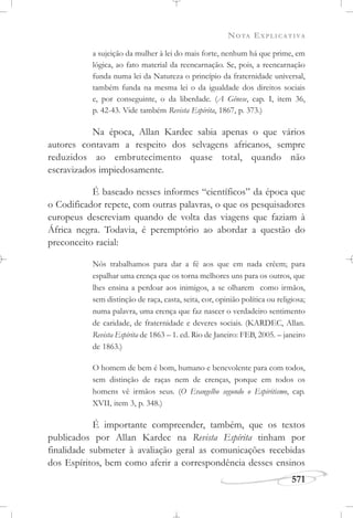 NOTA EXPLICATIVA
571
a sujeição da mulher à lei do mais forte, nenhum há que prime, em
lógica, ao fato material da reencarnação. Se, pois, a reencarnação
funda numa lei da Natureza o princípio da fraternidade universal,
também funda na mesma lei o da igualdade dos direitos sociais
e, por conseguinte, o da liberdade. (A Gênese, cap. I, item 36,
p. 42-43. Vide também Revista Espírita, 1867, p. 373.)
Na época, Allan Kardec sabia apenas o que vários
autores contavam a respeito dos selvagens africanos, sempre
reduzidos ao embrutecimento quase total, quando não
escravizados impiedosamente.
É baseado nesses informes “científicos” da época que
o Codificador repete, com outras palavras, o que os pesquisadores
europeus descreviam quando de volta das viagens que faziam à
África negra. Todavia, é peremptório ao abordar a questão do
preconceito racial:
Nós trabalhamos para dar a fé aos que em nada crêem; para
espalhar uma crença que os torna melhores uns para os outros, que
lhes ensina a perdoar aos inimigos, a se olharem como irmãos,
sem distinção de raça, casta, seita, cor, opinião política ou religiosa;
numa palavra, uma crença que faz nascer o verdadeiro sentimento
de caridade, de fraternidade e deveres sociais. (KARDEC, Allan.
Revista Espírita de 1863 – 1. ed. Rio de Janeiro: FEB, 2005. – janeiro
de 1863.)
O homem de bem é bom, humano e benevolente para com todos,
sem distinção de raças nem de crenças, porque em todos os
homens vê irmãos seus. (O Evangelho segundo o Espiritismo, cap.
XVII, item 3, p. 348.)
É importante compreender, também, que os textos
publicados por Allan Kardec na Revista Espírita tinham por
finalidade submeter à avaliação geral as comunicações recebidas
dos Espíritos, bem como aferir a correspondência desses ensinos
 