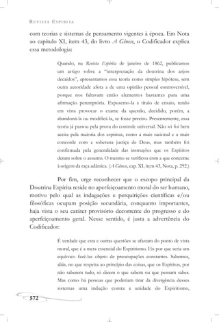 REVISTA ESPÍRITA
572
com teorias e sistemas de pensamento vigentes à época. Em Nota
ao capítulo XI, item 43, do livro A Gênese, o Codificador explica
essa metodologia:
Quando, na Revista Espírita de janeiro de 1862, publicamos
um artigo sobre a “interpretação da doutrina dos anjos
decaídos”, apresentamos essa teoria como simples hipótese, sem
outra autoridade afora a de uma opinião pessoal controversível,
porque nos faltavam então elementos bastantes para uma
afirmação peremptória. Expusemo-la a título de ensaio, tendo
em vista provocar o exame da questão, decidido, porém, a
abandoná-la ou modificá-la, se fosse preciso. Presentemente, essa
teoria já passou pela prova do controle universal. Não só foi bem
aceita pela maioria dos espíritas, como a mais racional e a mais
concorde com a soberana justiça de Deus, mas também foi
confirmada pela generalidade das instruções que os Espíritos
deram sobre o assunto. O mesmo se verificou com a que concerne
à origem da raça adâmica. (A Gênese, cap. XI, item 43, Nota, p. 292.)
Por fim, urge reconhecer que o escopo principal da
Doutrina Espírita reside no aperfeiçoamento moral do ser humano,
motivo pelo qual as indagações e perquirições científicas e/ou
filosóficas ocupam posição secundária, conquanto importantes,
haja vista o seu caráter provisório decorrente do progresso e do
aperfeiçoamento geral. Nesse sentido, é justa a advertência do
Codificador:
É verdade que esta e outras questões se afastam do ponto de vista
moral, que é a meta essencial do Espiritismo. Eis por que seria um
equívoco fazê-las objeto de preocupações constantes. Sabemos,
aliás, no que respeita ao princípio das coisas, que os Espíritos, por
não saberem tudo, só dizem o que sabem ou que pensam saber.
Mas como há pessoas que poderiam tirar da divergência desses
sistemas uma indução contra a unidade do Espiritismo,
 
