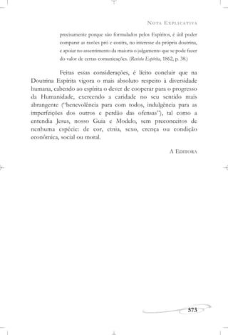 NOTA EXPLICATIVA
573
precisamente porque são formulados pelos Espíritos, é útil poder
comparar as razões pró e contra, no interesse da própria doutrina,
e apoiar no assentimento da maioria o julgamento que se pode fazer
do valor de certas comunicações. (Revista Espírita, 1862, p. 38.)
Feitas essas considerações, é lícito concluir que na
Doutrina Espírita vigora o mais absoluto respeito à diversidade
humana, cabendo ao espírita o dever de cooperar para o progresso
da Humanidade, exercendo a caridade no seu sentido mais
abrangente (“benevolência para com todos, indulgência para as
imperfeições dos outros e perdão das ofensas”), tal como a
entendia Jesus, nosso Guia e Modelo, sem preconceitos de
nenhuma espécie: de cor, etnia, sexo, crença ou condição
econômica, social ou moral.
A EDITORA
 