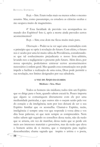 REVISTA ESPÍRITA
58
Resp. – Sim. Eram todas mais ou menos sobre o mesmo
assunto. Mas, como passatempo, eu estudava as ciências ocultas e
me ocupava muito de magnetismo.
4o
Essa faculdade de previsão vos acompanhou no
mundo dos Espíritos? Isto é, após a morte ainda prevedes certos
acontecimentos?
Resp. – Sim; esse dom me ficou muito mais puro.
Observação – Poder-se-ia ver aqui uma contradição com
o princípio que se opõe à revelação do futuro. Com efeito, o futuro
nos é oculto por uma lei muito sábia da Providência, considerando-
se que tal conhecimento prejudicaria o nosso livre-arbítrio,
levando-nos a negligenciar o presente pelo futuro. Além disso, por
nossa oposição, poderíamos entravar certos acontecimentos
necessários à ordem geral. Mas quando essa comunicação nos pode
impelir a facilitar a realização de uma coisa, Deus pode permitir a
sua revelação, nos limites designados por sua sabedoria.
A VOZ DO ANJO-DA-GUARDA
Médium – Srta. Huet
Todos os homens são médiuns; todos têm um Espírito
que os dirige para o bem, quando sabem escutá-lo. Pouco importa
que alguns se comuniquem diretamente com ele por uma
mediunidade particular, e que outros não o ouçam senão pela voz
do coração e da inteligência; nem por isso deixará de ser o seu
Espírito familiar que os aconselha. Chamai-o Espírito, razão,
inteligência: é sempre uma voz que responde à vossa alma e vos
dita boas palavras; só que nem sempre as compreendeis. Nem
todos sabem agir segundo os conselhos dessa razão, não da razão
que se arrasta, em vez de marchar, dessa razão que se perde em
meio aos interesses materiais e grosseiros, mas da razão que eleva
o homem acima de si mesmo, que o transporta para regiões
desconhecidas; chama sagrada que inspira o artista e o poeta,
 
