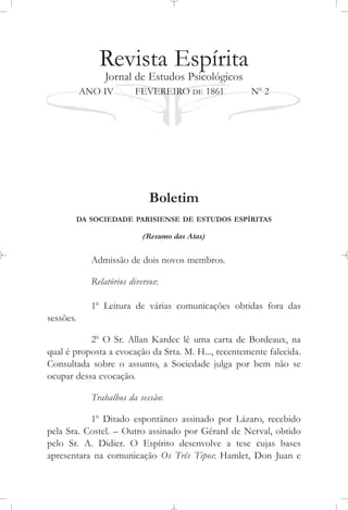 Revista Espírita
Jornal de Estudos Psicológicos
ANO IV FEVEREIRO DE 1861 No
2
Boletim
DA SOCIEDADE PARISIENSE DE ESTUDOS ESPÍRITAS
(Resumo das Atas)
Admissão de dois novos membros.
Relatórios diversos:
1o
Leitura de várias comunicações obtidas fora das
sessões.
2o
O Sr. Allan Kardec lê uma carta de Bordeaux, na
qual é proposta a evocação da Srta. M. H..., recentemente falecida.
Consultada sobre o assunto, a Sociedade julga por bem não se
ocupar dessa evocação.
Trabalhos da sessão:
1o
Ditado espontâneo assinado por Lázaro, recebido
pela Sra. Costel. – Outro assinado por Gérard de Nerval, obtido
pelo Sr. A. Didier. O Espírito desenvolve a tese cujas bases
apresentara na comunicação Os Três Tipos: Hamlet, Don Juan e
 