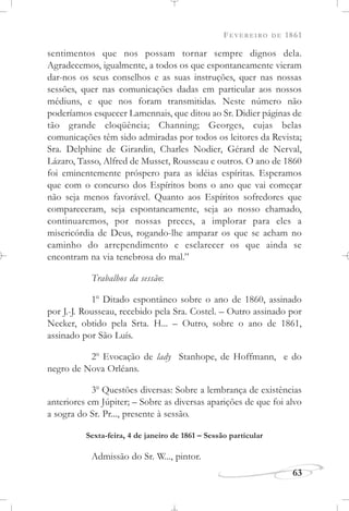 FEVEREIRO DE 1861
63
sentimentos que nos possam tornar sempre dignos dela.
Agradecemos, igualmente, a todos os que espontaneamente vieram
dar-nos os seus conselhos e as suas instruções, quer nas nossas
sessões, quer nas comunicações dadas em particular aos nossos
médiuns, e que nos foram transmitidas. Neste número não
poderíamos esquecer Lamennais, que ditou ao Sr. Didier páginas de
tão grande eloqüência; Channing; Georges, cujas belas
comunicações têm sido admiradas por todos os leitores da Revista;
Sra. Delphine de Girardin, Charles Nodier, Gérard de Nerval,
Lázaro, Tasso, Alfred de Musset, Rousseau e outros. O ano de 1860
foi eminentemente próspero para as idéias espíritas. Esperamos
que com o concurso dos Espíritos bons o ano que vai começar
não seja menos favorável. Quanto aos Espíritos sofredores que
compareceram, seja espontaneamente, seja ao nosso chamado,
continuaremos, por nossas preces, a implorar para eles a
misericórdia de Deus, rogando-lhe amparar os que se acham no
caminho do arrependimento e esclarecer os que ainda se
encontram na via tenebrosa do mal.”
Trabalhos da sessão:
1o
Ditado espontâneo sobre o ano de 1860, assinado
por J.-J. Rousseau, recebido pela Sra. Costel. – Outro assinado por
Necker, obtido pela Srta. H... – Outro, sobre o ano de 1861,
assinado por São Luís.
2o
Evocação de lady Stanhope, de Hoffmann, e do
negro de Nova Orléans.
3o
Questões diversas: Sobre a lembrança de existências
anteriores em Júpiter; – Sobre as diversas aparições de que foi alvo
a sogra do Sr. Pr..., presente à sessão.
Sexta-feira, 4 de janeiro de 1861 – Sessão particular
Admissão do Sr. W..., pintor.
 