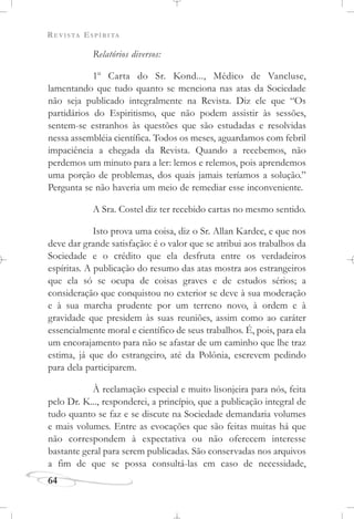 REVISTA ESPÍRITA
64
Relatórios diversos:
1o
Carta do Sr. Kond..., Médico de Vancluse,
lamentando que tudo quanto se menciona nas atas da Sociedade
não seja publicado integralmente na Revista. Diz ele que “Os
partidários do Espiritismo, que não podem assistir às sessões,
sentem-se estranhos às questões que são estudadas e resolvidas
nessa assembléia científica. Todos os meses, aguardamos com febril
impaciência a chegada da Revista. Quando a recebemos, não
perdemos um minuto para a ler: lemos e relemos, pois aprendemos
uma porção de problemas, dos quais jamais teríamos a solução.”
Pergunta se não haveria um meio de remediar esse inconveniente.
A Sra. Costel diz ter recebido cartas no mesmo sentido.
Isto prova uma coisa, diz o Sr. Allan Kardec, e que nos
deve dar grande satisfação: é o valor que se atribui aos trabalhos da
Sociedade e o crédito que ela desfruta entre os verdadeiros
espíritas. A publicação do resumo das atas mostra aos estrangeiros
que ela só se ocupa de coisas graves e de estudos sérios; a
consideração que conquistou no exterior se deve à sua moderação
e à sua marcha prudente por um terreno novo, à ordem e à
gravidade que presidem às suas reuniões, assim como ao caráter
essencialmente moral e científico de seus trabalhos. É, pois, para ela
um encorajamento para não se afastar de um caminho que lhe traz
estima, já que do estrangeiro, até da Polônia, escrevem pedindo
para dela participarem.
À reclamação especial e muito lisonjeira para nós, feita
pelo Dr. K..., responderei, a princípio, que a publicação integral de
tudo quanto se faz e se discute na Sociedade demandaria volumes
e mais volumes. Entre as evocações que são feitas muitas há que
não correspondem à expectativa ou não oferecem interesse
bastante geral para serem publicadas. São conservadas nos arquivos
a fim de que se possa consultá-las em caso de necessidade,
 