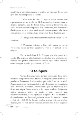 REVISTA ESPÍRITA
66
manifesta-se espontaneamente e justifica as palavras de seu pai,
após lhes haver explicado o sentido.
2o
Evocação de Leão X, que se havia manifestado
espontaneamente na sessão de 14 de dezembro. Ao responder às
diversas perguntas que lhe foram feitas, explica e desenvolve suas
idéias sobre o caráter comparado dos americanos, dos franceses e
dos ingleses; sobre a maneira de ver desses povos com relação ao
Espiritismo; sobre os inevitáveis progressos dessa doutrina, etc.
3o
Diálogo espontâneo entre monsenhor Sibour e o seu
assassino.
4o
Perguntas dirigidas a São Luís acerca do negro
evocado na sessão de 28 de dezembro, sobre o seu caráter e a sua
origem.
Evocação da Srta. J. B., feita por sua mãe, presente à
sessão. De interesse absolutamente particular, essa comunicação
oferece um quadro comovedor da afeição que certos Espíritos
conservam por aqueles que amaram na Terra.
O Sr. Squire
Como de praxe, vários jornais zombaram desse novo
médium, compatriota do Sr. Home, sob cuja influência também se
produzem fenômenos de uma ordem, por assim dizer, excepcional.
Apresentam como particularidade o fato de ocorrerem somente na
mais profunda escuridão, circunstância que os incrédulos não
deixam de alegar. Como se sabe, o Sr. Home produzia fenômenos
muito variados, entre os quais o mais notável era,
incontestavelmente, o das aparições tangíveis. Nós os relatamos
detalhadamente na Revista Espírita dos meses de fevereiro, março
e abril de 1858. O Sr. Squire produz apenas dois ou, melhor
dizendo, um só, com certas variantes, embora não menos digno de
 