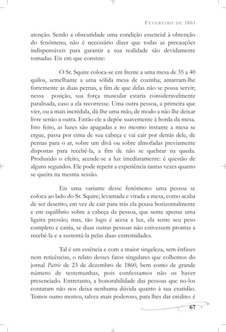 FEVEREIRO DE 1861
67
atenção. Sendo a obscuridade uma condição essencial à obtenção
do fenômeno, não é necessário dizer que todas as precauções
indispensáveis para garantir a sua realidade são devidamente
tomadas. Eis em que consiste:
O Sr. Squire coloca-se em frente a uma mesa de 35 a 40
quilos, semelhante a uma sólida mesa de cozinha; amarram-lhe
fortemente as duas pernas, a fim de que delas não se possa servir;
nessa posição, sua força muscular estaria consideravelmente
paralisada, caso a ela recorresse. Uma outra pessoa, a primeira que
vier, ou a mais incrédula, dá-lhe uma mão, de modo a não lhe deixar
livre senão a outra. Então ele a depõe suavemente à borda da mesa.
Isto feito, as luzes são apagadas e no mesmo instante a mesa se
ergue, passa por cima de sua cabeça e vai cair por detrás dele, de
pernas para o ar, sobre um divã ou sobre almofadas previamente
dispostas para recebê-la, a fim de não se quebrar na queda.
Produzido o efeito, acende-se a luz imediatamente: é questão de
alguns segundos. Ele pode repetir a experiência tantas vezes quanto
se queira na mesma sessão.
Eis uma variante desse fenômeno: uma pessoa se
coloca ao lado do Sr. Squire; levantada e virada a mesa, como acaba
de ser descrito, em vez de cair para trás ela pousa horizontalmente
e em equilíbrio sobre a cabeça da pessoa, que sente apenas uma
ligeira pressão; mas, tão logo é acesa a luz, ela sente seu peso
completo e cairia, se duas outras pessoas não estivessem prontas a
recebê-la e a sustentá-la pelas duas extremidades.
Tal é em essência e com a maior singeleza, sem ênfases
nem reticências, o relato desses fatos singulares que colhemos do
jornal Patrie de 23 de dezembro de 1860, bem como de grande
número de testemunhas, pois confessamos não os haver
presenciado. Entretanto, a honorabilidade das pessoas que no-los
contaram não nos deixa nenhuma dúvida quanto à sua exatidão.
Temos outro motivo, talvez mais poderoso, para lhes dar crédito: é
 
