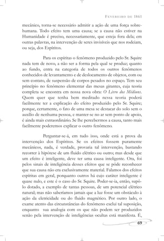 FEVEREIRO DE 1861
69
mecânico, torna-se necessário admitir a ação de uma força sobre-
humana. Todo efeito tem uma causa; se a causa não estiver na
Humanidade é preciso, necessariamente, que esteja fora dela; em
outras palavras, na intervenção de seres invisíveis que nos rodeiam,
ou seja, dos Espíritos.
Para os espíritas o fenômeno produzido pelo Sr. Squire
nada tem de novo, a não ser a forma pela qual se produz; quanto
ao fundo, entra na categoria de todos os outros fenômenos
conhecidos de levantamento e de deslocamento de objetos, com ou
sem contato, de suspensão de corpos pesados no espaço. Tem seu
princípio no fenômeno elementar das mesas girantes, cuja teoria
completa se encontra em nossa nova obra: O Livro dos Médiuns.
Quem quer que tenha bem meditado nessa teoria poderá
facilmente ter a explicação do efeito produzido pelo Sr. Squire;
porque, certamente, o fato de uma mesa se destacar do solo sem o
auxílio de nenhuma pessoa, e manter-se no ar sem ponto de apoio,
é ainda mais extraordinário. Se lhe percebermos a causa, tanto mais
facilmente poderemos explicar o outro fenômeno.
Perguntar-se-á, em tudo isso, onde está a prova da
intervenção dos Espíritos. Se os efeitos fossem puramente
mecânicos, nada, é verdade, provaria tal intervenção, bastando
recorrer à hipótese de um fluido elétrico ou outro; mas desde que
um efeito é inteligente, deve ter uma causa inteligente. Ora, foi
pelos sinais de inteligência desses efeitos que se pôde reconhecer
que sua causa não era exclusivamente material. Falamos dos efeitos
espíritas em geral, porquanto outros há cujo caráter inteligente é
quase nulo, e este é o caso do Sr. Squire. Poder-se-ia, então, supô-
lo dotado, a exemplo de tantas pessoas, de um potencial elétrico
natural; mas não saberíamos jamais que a luz fosse um obstáculo à
ação da eletricidade ou do fluido magnético. Por outro lado, o
exame atento das circunstâncias do fenômeno exclui tal suposição,
enquanto sua analogia com os que não podem ser produzidos
senão pela intervenção de inteligências ocultas está manifesta. É,
 