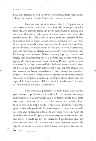 REVISTA ESPÍRITA
70
pois, mais racional colocá-lo entre esses últimos. Resta saber como
o Espírito, ou o ser invisível, atua sobre a matéria inerte.
Quando uma mesa se move, não é o Espírito que a
toma com as mãos e a levanta com a força do braço, pela simples
razão de que, embora tenha um corpo semelhante ao nosso, esse
corpo é fluídico e não pode exercer uma ação muscular
propriamente dita. Ele satura a mesa com seu próprio fluido,
combinado com o fluido animalizado do médium; por esse meio
fica a mesa animada momentaneamente de uma vida artificial;
então obedece à vontade, como o faria um ser vivo, exprimindo,
por seus movimentos, alegria, cólera e os diversos sentimentos do
Espírito que dela se serve. Não é a mesa que pensa; ela nem está
alegre, nem encolerizada; não é o Espírito que se incorpora nela,
porque ele não se metamorfoseia em mesa. Para o Espírito a mesa
não passa de um instrumento dócil, obediente à sua vontade, como
um bastão que um homem agita e com o qual exprime ameaças ou
faz outros sinais. Neste caso o bastão é sustentado pelos músculos,
ao passo que a mesa, não podendo ser posta em movimento pelos
músculos do Espírito, é agitada pelo próprio fluido deste, que faz
o papel de força muscular. Tal é o princípio fundamental de todos
os movimentos em casos semelhantes.
Uma questão, à primeira vista mais difícil, é esta: como
pode um corpo pesado destacar-se do solo e se manter no espaço,
contrariando a lei da gravidade? Para nos darmos conta disso basta
nos reportarmos ao que se passa diariamente aos nossos olhos.
Sabe-se que num corpo sólido é necessário distinguir o próprio
peso e a força da gravidade. O peso é sempre o mesmo e depende
da soma das moléculas; a força da gravidade varia em razão da
densidade do meio. Eis por que um corpo pesa menos na água do
que no ar e ainda menos no mercúrio. Suponhamos que um
cômodo, em cujo solo repousa uma mesa bastante pesada, de
repente se encha de água; a mesa levantar-se-á por si mesma ou,
 