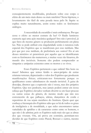 REVISTA ESPÍRITA
72
conseqüentemente modificadas, produzem sobre esse corpo o
efeito de um meio mais denso ou mais rarefeito? Nesta hipótese, o
levantamento tão fácil de uma pesada mesa pelo Sr. Squire se
explica muito naturalmente, assim como todos os fenômenos
análogos.
A necessidade de escuridão é mais embaraçosa. Por que
cessa o efeito ao menor contato da luz? O fluido luminoso
exerceria aqui uma ação mecânica qualquer? Isto não é provável, já
que fatos do mesmo gênero se produzem perfeitamente em plena
luz. Não se pode atribuir esta singularidade senão à natureza toda
especial dos Espíritos que se manifestam por esse médium. Mas
por que por esse médium, de preferência aos outros? Eis aí um
desses mistérios só penetráveis por aqueles que se identificaram
com os fenômenos tão numerosos, e muitas vezes tão bizarros, do
mundo dos invisíveis. Somente eles podem compreender as
simpatias e antipatias existentes entre os mortos e os vivos.
Esses Espíritos pertencem a que ordem? São bons ou
maus? Sabemos que temos ferido o amor-próprio de certas
criaturas terrenas, depreciando o valor dos Espíritos que produzem
manifestações físicas; criticaram-nos fortemente porque os
qualificamos como saltimbancos do mundo invisível. À guisa de
desculpa, diremos que a expressão não é nossa, mas dos próprios
Espíritos. Que nos perdoem, mas jamais poderá entrar em nossa
cabeça que Espíritos elevados venham divertir-se em fazer proezas
ou outras coisas do gênero, do mesmo modo que não nos
convencerão de que palhaços, atletas, dançarinos de corda e
repentistas de rua sejam membros do Instituto. Quem quer que
conheça a hierarquia dos Espíritos sabe que os há de todos os graus
de inteligência e de moralidade, e que neles encontramos tantas
variedades de aptidões e de caracteres como entre os homens, o
que não é de admirar, pois os Espíritos nada mais são que as almas
dos que viveram. Ora, até prova em contrário, permitam-nos
duvidar de que Espíritos como Pascal, Bossuet e outros, mesmo
 