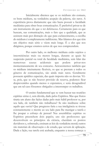 FEVEREIRO DE 1861
75
Inicialmente diremos que se os médiuns são comuns,
os bons médiuns, na verdadeira acepção da palavra, são raros. A
experiência prova diariamente que não basta possuir a faculdade
mediúnica para obter boas comunicações. É preferível privar-se de
um instrumento do que o ter defeituoso. Certamente para os que
buscam, nas comunicações, mais o fato que a qualidade, que as
assistem mais por distração do que para esclarecimento, a escolha
do médium é completamente indiferente. Mas falamos dos que têm
um objetivo mais sério e vêem mais longe. É a eles que nos
dirigimos, porque estamos certos de que nos compreendem.
Por outro lado, os melhores médiuns estão sujeitos a
intermitências mais ou menos longas, durante as quais há
suspensão parcial ou total da faculdade mediúnica, sem falar das
numerosas causas acidentais que podem privar-nos
momentaneamente de seu concurso. Acrescentemos também que
os médiuns inteiramente flexíveis, os que se prestam a todos os
gêneros de comunicações, são ainda mais raros. Geralmente
possuem aptidões especiais, das quais importa não os desviar. Vê-
se, pois, que se não houver provisão de reserva, podemos ficar
desprevenidos quando menos o esperamos, e seria desagradável
que em tal caso fôssemos obrigados a interromper os trabalhos.
O ensino fundamental que se vem buscar nas reuniões
espíritas sérias é, sem dúvida, dado pelos Espíritos. Mas que frutos
tiraria um aluno das lições dadas pelo mais hábil professor se, por
seu lado, ele também não trabalhasse? Se não meditasse sobre
aquilo que ouviu? Que progresso faria a sua inteligência se tivesse
constantemente o mestre ao seu lado para lhe mastigar a tarefa e
lhe poupar o esforço de pensar? Nas assembléias espíritas os
Espíritos preenchem dois papéis; uns são professores que
desenvolvem os princípios da ciência, elucidam os pontos
duvidosos e, sobretudo, ensinam as leis da verdadeira moral; outros
são materiais de observação e de estudo, que servem de aplicação.
Dada a lição, sua tarefa está acabada, enquanto a nossa começa: a
 