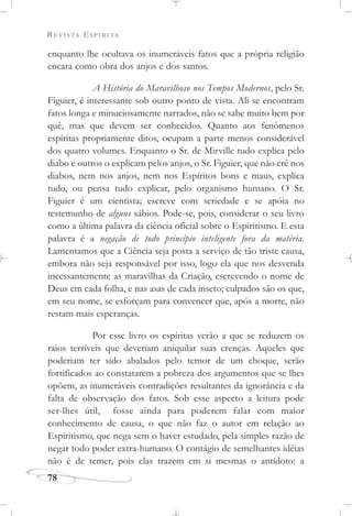 REVISTA ESPÍRITA
78
enquanto lhe ocultava os inumeráveis fatos que a própria religião
encara como obra dos anjos e dos santos.
A História do Maravilhoso nos Tempos Modernos, pelo Sr.
Figuier, é interessante sob outro ponto de vista. Ali se encontram
fatos longa e minuciosamente narrados, não se sabe muito bem por
quê, mas que devem ser conhecidos. Quanto aos fenômenos
espíritas propriamente ditos, ocupam a parte menos considerável
dos quatro volumes. Enquanto o Sr. de Mirville tudo explica pelo
diabo e outros o explicam pelos anjos, o Sr. Figuier, que não crê nos
diabos, nem nos anjos, nem nos Espíritos bons e maus, explica
tudo, ou pensa tudo explicar, pelo organismo humano. O Sr.
Figuier é um cientista; escreve com seriedade e se apóia no
testemunho de alguns sábios. Pode-se, pois, considerar o seu livro
como a última palavra da ciência oficial sobre o Espiritismo. E esta
palavra é a negação de todo princípio inteligente fora da matéria.
Lamentamos que a Ciência seja posta a serviço de tão triste causa,
embora não seja responsável por isso, logo ela que nos desvenda
incessantemente as maravilhas da Criação, escrevendo o nome de
Deus em cada folha, e nas asas de cada inseto; culpados são os que,
em seu nome, se esforçam para convencer que, após a morte, não
restam mais esperanças.
Por esse livro os espíritas verão a que se reduzem os
raios terríveis que deveriam aniquilar suas crenças. Aqueles que
poderiam ter sido abalados pelo temor de um choque, serão
fortificados ao constatarem a pobreza dos argumentos que se lhes
opõem, as inumeráveis contradições resultantes da ignorância e da
falta de observação dos fatos. Sob esse aspecto a leitura pode
ser-lhes útil, fosse ainda para poderem falar com maior
conhecimento de causa, o que não faz o autor em relação ao
Espiritismo, que nega sem o haver estudado, pela simples razão de
negar todo poder extra-humano. O contágio de semelhantes idéias
não é de temer, pois elas trazem em si mesmas o antídoto: a
 