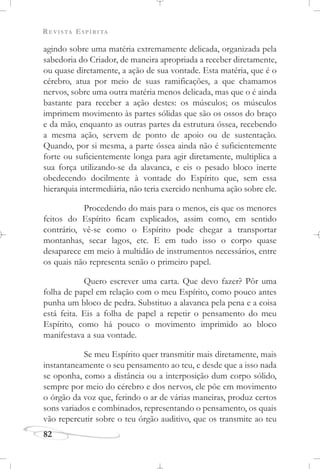 REVISTA ESPÍRITA
82
agindo sobre uma matéria extremamente delicada, organizada pela
sabedoria do Criador, de maneira apropriada a receber diretamente,
ou quase diretamente, a ação de sua vontade. Esta matéria, que é o
cérebro, atua por meio de suas ramificações, a que chamamos
nervos, sobre uma outra matéria menos delicada, mas que o é ainda
bastante para receber a ação destes: os músculos; os músculos
imprimem movimento às partes sólidas que são os ossos do braço
e da mão, enquanto as outras partes da estrutura óssea, recebendo
a mesma ação, servem de ponto de apoio ou de sustentação.
Quando, por si mesma, a parte óssea ainda não é suficientemente
forte ou suficientemente longa para agir diretamente, multiplica a
sua força utilizando-se da alavanca, e eis o pesado bloco inerte
obedecendo docilmente à vontade do Espírito que, sem essa
hierarquia intermediária, não teria exercido nenhuma ação sobre ele.
Procedendo do mais para o menos, eis que os menores
feitos do Espírito ficam explicados, assim como, em sentido
contrário, vê-se como o Espírito pode chegar a transportar
montanhas, secar lagos, etc. E em tudo isso o corpo quase
desaparece em meio à multidão de instrumentos necessários, entre
os quais não representa senão o primeiro papel.
Quero escrever uma carta. Que devo fazer? Pôr uma
folha de papel em relação com o meu Espírito, como pouco antes
punha um bloco de pedra. Substituo a alavanca pela pena e a coisa
está feita. Eis a folha de papel a repetir o pensamento do meu
Espírito, como há pouco o movimento imprimido ao bloco
manifestava a sua vontade.
Se meu Espírito quer transmitir mais diretamente, mais
instantaneamente o seu pensamento ao teu, e desde que a isso nada
se oponha, como a distância ou a interposição dum corpo sólido,
sempre por meio do cérebro e dos nervos, ele põe em movimento
o órgão da voz que, ferindo o ar de várias maneiras, produz certos
sons variados e combinados, representando o pensamento, os quais
vão repercutir sobre o teu órgão auditivo, que os transmite ao teu
 