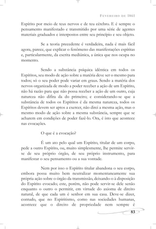 FEVEREIRO DE 1861
83
Espírito por meio de teus nervos e de teu cérebro. E é sempre o
pensamento manifestado e transmitido por uma série de agentes
materiais graduados e interpostos entre seu princípio e seu objeto.
Se a teoria precedente é verdadeira, nada é mais fácil
agora, parece, que explicar o fenômeno das manifestações espíritas
e, particularmente, da escrita mediúnica, a única que nos ocupa no
momento.
Sendo a substância psíquica idêntica em todos os
Espíritos, seu modo de ação sobre a matéria deve ser o mesmo para
todos; só o seu poder pode variar em graus. Sendo a matéria dos
nervos organizada de modo a poder receber a ação de um Espírito,
não há razão para que não possa receber a ação de um outro, cuja
natureza não difira da do primeiro; e considerando-se que a
substância de todos os Espíritos é da mesma natureza, todos os
Espíritos devem ser aptos a exercer, não direi a mesma ação, mas o
mesmo modo de ação sobre a mesma substância, sempre que se
acharem em condições de poder fazê-lo. Ora, é isto que acontece
nas evocações.
O que é a evocação?
É um ato pelo qual um Espírito, titular de um corpo,
pede a outro Espírito, ou, muito simplesmente, lhe permite servir-
se de seu próprio órgão, de seu próprio instrumento, para
manifestar o seu pensamento ou a sua vontade.
Nem por isso o Espírito titular abandona o seu corpo,
embora possa muito bem neutralizar momentaneamente sua
própria ação sobre o órgão da transmissão, deixando-o à disposição
do Espírito evocado; este, porém, não pode servir-se dele senão
enquanto o outro o permitir, em virtude do axioma de direito
natural, de que cada um é senhor em sua casa. Deve-se dizer,
contudo, que no Espiritismo, como nas sociedades humanas,
acontece que o direito de propriedade nem sempre é
 