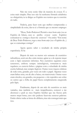 FEVEREIRO DE 1861
87
Não me resta senão falar da maneira de evocar. É a
coisa mais simples. Para isso não há nenhuma fórmula cabalística
ou obrigatória; tu te diriges ao Espírito nos termos que te convêm:
eis tudo.
Todavia, para fazer com que melhor compreendas a
simplicidade da coisa, dar-te-ei a fórmula que eu mesmo emprego:
“Deus, Todo-Poderoso! Permiti a meu bom anjo (ou ao
Espírito de fulano, caso se prefira evocar outro Espírito)
comunicar-se comigo e fazer-me escrever.” Ou então: “Em nome
de Deus Todo-Poderoso, rogo a meu bom anjo (ou o Espírito de...)
que se comunique comigo.”
Agora queres saber o resultado de minha própria
experiência. Ei-la:
Depois de mais ou menos seis semanas de exercícios
infrutíferos, senti um dia a mão tremer, agitar-se e de repente traçar
com o lápis caracteres informes. Nos exercícios seguintes esses
caracteres, embora sempre ininteligíveis, tornaram-se mais
regulares; eu escrevia linhas e páginas com a velocidade de minha
escrita habitual, mas sempre ilegíveis. Outras vezes traçava rubricas
de toda sorte, grandes, por vezes em todo o papel. Algumas vezes
eram linhas retas, ora de alto a baixo, ora transversais. Outras vezes
eram círculos, ora grandes, ora pequenos e tão repetidos uns sobre
os outros que a folha de papel ficava completamente enegrecida
pelo lápis.
Finalmente, depois de um mês de exercícios os mais
variados, mas também os mais insignificantes, comecei a me
aborrecer e pedi ao meu Espírito familiar que me fizesse pelo
menos traçar letras, caso não pudesse fazer-me escrever palavras.
Então obtive todas as letras do alfabeto, mas não consegui mais que
isso.
 