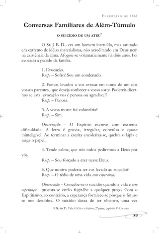 FEVEREIRO DE 1861
89
Conversas Familiares de Além-Túmulo
O SUICÍDIO DE UM ATEU
9
O Sr. J. B. D... era um homem instruído, mas saturado
em extremo de idéias materialistas, não acreditando em Deus nem
na existência da alma. Afogou-se voluntariamente há dois anos. Foi
evocado a pedido da família.
1. Evocação.
Resp. – Sofro! Sou um condenado.
2. Fomos levados a vos evocar em nome de um dos
vossos parentes, que deseja conhecer a vossa sorte. Podereis dizer-
nos se esta evocação vos é penosa ou agradável?
Resp. – Penosa.
3. A vossa morte foi voluntária?
Resp. – Sim.
Observação – O Espírito escreve com extrema
dificuldade. A letra é grossa, irregular, convulsa e quase
ininteligível. Ao terminar a escrita encoleriza-se, quebra o lápis e
rasga o papel.
4. Tende calma, que nós todos pediremos a Deus por
vós.
Resp. – Sou forçado a crer nesse Deus.
5. Que motivo poderia ter-vos levado ao suicídio?
Resp. – O tédio de uma vida sem esperança.
Observação – Concebe-se o suicídio quando a vida é sem
esperança; procura-se então fugir-lhe a qualquer preço. Com o
Espiritismo, ao contrário, a esperança fortalece-se porque o futuro
se nos desdobra. O suicídio deixa de ter objetivo, uma vez
9 N. do T.: Vide O Céu e o Inferno, 2
a
parte, capítulo V: Um ateu.
 