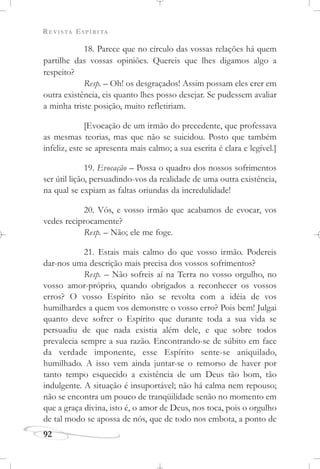 REVISTA ESPÍRITA
92
18. Parece que no círculo das vossas relações há quem
partilhe das vossas opiniões. Quereis que lhes digamos algo a
respeito?
Resp. – Oh! os desgraçados! Assim possam eles crer em
outra existência, eis quanto lhes posso desejar. Se pudessem avaliar
a minha triste posição, muito refletiriam.
[Evocação de um irmão do precedente, que professava
as mesmas teorias, mas que não se suicidou. Posto que também
infeliz, este se apresenta mais calmo; a sua escrita é clara e legível.]
19. Evocação – Possa o quadro dos nossos sofrimentos
ser útil lição, persuadindo-vos da realidade de uma outra existência,
na qual se expiam as faltas oriundas da incredulidade!
20. Vós, e vosso irmão que acabamos de evocar, vos
vedes reciprocamente?
Resp. – Não; ele me foge.
21. Estais mais calmo do que vosso irmão. Podereis
dar-nos uma descrição mais precisa dos vossos sofrimentos?
Resp. – Não sofreis aí na Terra no vosso orgulho, no
vosso amor-próprio, quando obrigados a reconhecer os vossos
erros? O vosso Espírito não se revolta com a idéia de vos
humilhardes a quem vos demonstre o vosso erro? Pois bem! Julgai
quanto deve sofrer o Espírito que durante toda a sua vida se
persuadiu de que nada existia além dele, e que sobre todos
prevalecia sempre a sua razão. Encontrando-se de súbito em face
da verdade imponente, esse Espírito sente-se aniquilado,
humilhado. A isso vem ainda juntar-se o remorso de haver por
tanto tempo esquecido a existência de um Deus tão bom, tão
indulgente. A situação é insuportável; não há calma nem repouso;
não se encontra um pouco de tranqüilidade senão no momento em
que a graça divina, isto é, o amor de Deus, nos toca, pois o orgulho
de tal modo se apossa de nós, que de todo nos embota, a ponto de
 