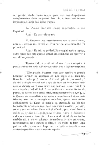 FEVEREIRO DE 1861
93
ser preciso ainda muito tempo para que nos despojemos
completamente dessa roupagem fatal. Só a prece dos nossos
irmãos pode ajudar-nos nesses transes.
22. Quereis falar dos irmãos encarnados, ou dos
Espíritos?
Resp. – De uns e de outros.
23. Enquanto nos entretínhamos com o vosso irmão,
uma das pessoas aqui presentes orou por ele; essa prece lhe foi
proveitosa?
Resp. – Ela não se perderá. Se ele agora recusa a graça,
outro tanto não fará quando estiver em condições de recorrer a
essa divina panacéia.
Transmitindo a resultante destas duas evocações à
pessoa que no-las havia solicitado, tivemos dela a seguinte resposta:
“Não podeis imaginar, meu caro senhor, o grande
benefício advindo da evocação de meu sogro e de meu tio.
Reconhecemo-los perfeitamente. A letra do primeiro, sobretudo, é
de uma analogia notável com a que ele tinha em vida, tanto mais
quanto, durante os últimos meses que conosco passou, essa letra
era sofreada e indecifrável. Aí se verificam a mesma forma de
pernas, da rubrica e de certas letras, principalmente os d, f, o, p, q,
t. Quanto ao vocabulário e ao estilo, a semelhança é ainda mais
frisante; para nós a analogia é completa, apenas com maior
conhecimento de Deus, da alma e da eternidade que ele tão
formalmente negava outrora. Não nos restam dúvidas, portanto,
sobre a sua identidade. Deus será glorificado pela maior firmeza
das nossas crenças no Espiritismo, e os nossos irmãos encarnados
e desencarnados se tornarão melhores. A identidade de seu irmão
também não é menos evidente; na mudança de ateu em crente,
reconhecemos-lhe o caráter, o estilo, o seu modo de falar. Uma
palavra, sobre todas, nos despertou a atenção – panacéia – sua
expressão predileta, a todo instante repetida.
 
