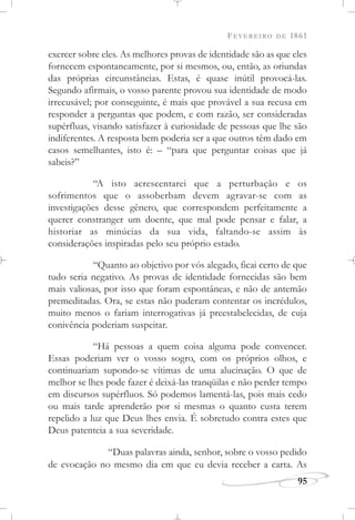 FEVEREIRO DE 1861
95
exercer sobre eles. As melhores provas de identidade são as que eles
fornecem espontaneamente, por si mesmos, ou, então, as oriundas
das próprias circunstâncias. Estas, é quase inútil provocá-las.
Segundo afirmais, o vosso parente provou sua identidade de modo
irrecusável; por conseguinte, é mais que provável a sua recusa em
responder a perguntas que podem, e com razão, ser consideradas
supérfluas, visando satisfazer à curiosidade de pessoas que lhe são
indiferentes. A resposta bem poderia ser a que outros têm dado em
casos semelhantes, isto é: – “para que perguntar coisas que já
sabeis?”
“A isto acrescentarei que a perturbação e os
sofrimentos que o assoberbam devem agravar-se com as
investigações desse gênero, que correspondem perfeitamente a
querer constranger um doente, que mal pode pensar e falar, a
historiar as minúcias da sua vida, faltando-se assim às
considerações inspiradas pelo seu próprio estado.
“Quanto ao objetivo por vós alegado, ficai certo de que
tudo seria negativo. As provas de identidade fornecidas são bem
mais valiosas, por isso que foram espontâneas, e não de antemão
premeditadas. Ora, se estas não puderam contentar os incrédulos,
muito menos o fariam interrogativas já preestabelecidas, de cuja
conivência poderiam suspeitar.
“Há pessoas a quem coisa alguma pode convencer.
Essas poderiam ver o vosso sogro, com os próprios olhos, e
continuariam supondo-se vítimas de uma alucinação. O que de
melhor se lhes pode fazer é deixá-las tranqüilas e não perder tempo
em discursos supérfluos. Só podemos lamentá-las, pois mais cedo
ou mais tarde aprenderão por si mesmas o quanto custa terem
repelido a luz que Deus lhes envia. É sobretudo contra estes que
Deus patenteia a sua severidade.
“Duas palavras ainda, senhor, sobre o vosso pedido
de evocação no mesmo dia em que eu devia receber a carta. As
 