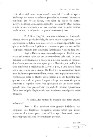 FEVEREIRO DE 1861
97
razão deve sê-lo em nosso mundo material. É evidente que a
lembrança de nossas existências precedentes causaria lamentável
confusão em nossas idéias, sem falar de todos os outros
inconvenientes já assinalados a respeito. Tudo quanto Deus faz leva
o selo de sua sabedoria e de sua bondade; não nos cabe criticar,
ainda mesmo quando não compreendamos o objetivo.
2. A Srta. Eugénie, um dos médiuns da Sociedade,
oferece notável particularidade, de certo modo excepcional, que é
a prodigiosa facilidade com que escreve e a incrível prontidão com
que os mais diversos Espíritos se comunicam por seu intermédio.
Há poucos médiuns com tão grande flexibilidade. A que se deve isto?
Resp. – Deve-se antes ao médium que ao Espírito; este
escreveria menos veloz por um outro médium, pela razão de que a
natureza do instrumento já não seria a mesma. Assim, há médiuns
desenhistas, outros são mais aptos para a Medicina, etc.; o Espírito
atua conforme a mediunidade. Deve-se, pois, a uma causa física,
antes que a uma causa moral. Os Espíritos se comunicam tanto
mais facilmente por um médium, quanto mais rapidamente se dá a
combinação entre os fluidos deste último e os do Espírito; mais
que os outros ele se presta à rapidez do pensamento, de que se
aproveita o Espírito, como vos aproveitais de um carro rápido
quando estais com pressa. Esta vivacidade do médium é puramente
física; seu próprio Espírito não tem nenhuma participação nesse
processo.
– As qualidades morais do médium não terão alguma
influência?
Resp. – Elas exercem uma grande influência nas
simpatias dos Espíritos, porquanto deveis saber que alguns
possuem tal antipatia por certos médiuns que não é senão com a
maior repugnância que se comunicam por eles.
São Luís
 