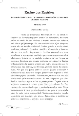 REVISTA ESPÍRITA
98
Ensino dos Espíritos
DITADOS ESPONTÂNEOS OBTIDOS OU LIDOS NA SOCIEDADE POR
DIVERSOS MÉDIUNS
ANO DE 1860
(Médium: Sra. Costel)
Falarei da necessidade filosófica em que se acham os
Espíritos de fazerem freqüentes exames de consciência, de darem,
enfim, ao estado de seus cérebros o mesmo cuidado que cada um
tem com o próprio corpo. Eis um ano terminado. Que progresso
trouxe ele ao mundo intelectual? Muito grandes e muito sérios
resultados, sobretudo de ordem científica. Menos feliz, a literatura
não recebeu senão fragmentos e detalhes encantadores; mas,
semelhante a uma estátua mutilada, que encontramos enterrada e
admiramos, lastimando o perdido conjunto de sua beleza de
outrora, a literatura não oferece nenhuma obra séria. Na França,
ordinariamente ela marcha à frente das outras artes; este ano, foi
ultrapassada pela pintura, que floresce, gloriosa, acima das escolas
rivais. Por que essa pausa entre os nossos jovens escritores? A
explicação é fácil. Falta-lhes o sopro generoso que inspiram as lutas;
a indiferença pesa sobre eles. Folheiam-nos, criticam-nos, mas não
os discutem apaixonadamente como no meu tempo, em que a luta
literária dominava quase todas as preocupações. Depois, não se
improvisa um escritor, e é um pouco disto que cada um faz. Para
escrever são necessários longos e profundos estudos; estes faltam
absolutamente à vossa geração impaciente de gozo e preocupada,
antes de tudo, com o sucesso fácil. Termino admirando a marcha
ascensional das ciências e das artes, e lamentando a ausência de
generosos impulsos nos espíritos e nos corações.
J.-J. Rousseau
 