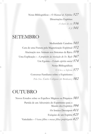 Notas Bibliográficas – O Manual de Xéfolius 327
Dissertações Espíritas:
A chave do céu 336
A fé 341
SETEMBRO
Mediunidade Curadora 343
Cura de uma Fratura pela Magnetização Espiritual 352
Alucinação nos Animais nos Sintomas da Raiva 359
Uma Explicação – A propósito da revelação do Sr. Bach 367
Um Egoísta – Estudo espírita moral 374
Notas Bibliográficas:
O Céu e o Inferno 377
Conversas Familiares sobre o Espiritismo:
Pela Sra. Émilie Collignon (de Bordeaux) 382
OUTUBRO
Novos Estudos sobre os Espelhos Mágicos ou Psíquicos 383
Partida de um Adversário do Espiritismo para o
Mundo dos Espíritos 394
Os Irmãos Davenport 411
Exéquias de um Espírita 425
Variedades – Vossos filhos e vossas filhas profetizarão 427
 