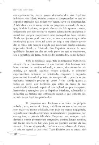 REVISTA ESPÍRITA
100
conseguintemente, novos gozos desconhecidos dos Espíritos
inferiores; eles vêem, ouvem, sentem e compreendem o que os
Espíritos atrasados não podem ver, sentir, ouvir ou compreender.
A felicidade está na razão direta do progresso realizado, de sorte
que, de dois Espíritos, um pode não ser tão feliz quanto o outro,
unicamente por não possuir o mesmo adiantamento intelectual e
moral, sem que por isso precisem estar, cada qual, em lugar distinto.
Ainda que juntos, pode um estar em trevas, enquanto que tudo
resplandece para o outro, tal como um cego e um vidente que se
dão as mãos: este percebe a luz da qual aquele não recebe a mínima
impressão. Sendo a felicidade dos Espíritos inerente às suas
qualidades, haurem-na eles em toda parte em que se encontram,
seja à superfície da Terra, no meio dos encarnados, ou no Espaço.
Uma comparação vulgar fará compreender melhor esta
situação. Se se encontrarem em um concerto dois homens, um,
bom músico, de ouvido educado, e outro, desconhecedor da
música, de sentido auditivo pouco delicado, o primeiro
experimentará sensação de felicidade, enquanto o segundo
permanecerá insensível, porque um compreende e percebe o que
nenhuma impressão produz no outro. Assim sucede quanto a
todos os gozos dos Espíritos, que estão na razão da sua
sensibilidade. O mundo espiritual tem esplendores por toda parte,
harmonias e sensações que os Espíritos inferiores, submetidos à
influência da matéria, não entrevêem sequer, e que somente são
acessíveis aos Espíritos purificados.
O progresso nos Espíritos é o fruto do próprio
trabalho; mas, como são livres, trabalham no seu adiantamento
com maior ou menor atividade, com mais ou menos negligência,
segundo sua vontade, acelerando ou retardando o progresso e, por
conseguinte, a própria felicidade. Enquanto uns avançam rapi-
damente, outros permanecem estagnados, durante longos séculos,
nas fileiras inferiores. São eles, pois, os próprios autores da sua
situação, feliz ou desgraçada, conforme estas palavras do Cristo:
A cada um segundo as suas obras. Todo Espírito que se atrasa não
 