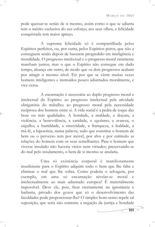 MARÇO DE 1865
101
pode queixar-se senão de si mesmo, assim como o que se adianta
tem o mérito exclusivo do seu esforço; aos seus olhos, a felicidade
conquistada tem maior apreço.
A suprema felicidade só é compartilhada pelos
Espíritos perfeitos, ou, por outra, pelos Espíritos puros, que não a
conseguem senão depois de haverem progredido em inteligência e
moralidade. O progresso intelectual e o progresso moral raramente
marcham juntos, mas o que o Espírito não consegue em dado
tempo, alcança em outro, de modo que os dois progressos acabam
por atingir o mesmo nível. Eis por que se vêem muitas vezes
homens inteligentes e instruídos pouco adiantados moralmente, e
vice-versa.
A encarnação é necessária ao duplo progresso moral e
intelectual do Espírito: ao progresso intelectual pela atividade
obrigatória do trabalho; ao progresso moral pela necessidade
recíproca dos homens entre si. A vida social é a pedra de toque das
boas ou más qualidades. A bondade, a maldade, a doçura, a
violência, a benevolência, a caridade, o egoísmo, a avareza, o
orgulho, a humildade, a sinceridade, a franqueza, a lealdade, a
má-fé, a hipocrisia, numa palavra, tudo que constitui o homem de
bem ou o perverso tem por móvel, por alvo e por estímulo as
relações do homem com os seus semelhantes. Para o homem que
vivesse insulado não haveria vícios nem virtudes; preservando-se
do mal pelo insulamento, o bem de si mesmo se anularia.
Uma só existência corporal é manifestamente
insuficiente para o Espírito adquirir todo o bem que lhe falta e
eliminar o mal que lhe sobra. Como poderia o selvagem, por
exemplo, em uma só encarnação nivelar-se moral e
intelectualmente ao mais adiantado europeu? É materialmente
impossível. Deve ele, pois, ficar eternamente na ignorância e
barbaria, privado dos gozos que só o desenvolvimento das
faculdades pode proporcionar-lhe? O simples bom-senso repele tal
suposição, que seria não somente a negação da justiça e bondade
 