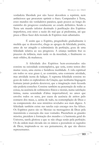 MARÇO DE 1865
103
verdadeira liberdade por não haver desordens a reprimir, nem
ambiciosos que procurem oprimir o fraco. Comparados à Terra,
esses mundos são verdadeiros paraísos, quais pousos ao longo do
caminho do progresso conducente ao estado definitivo. Sendo a
Terra um mundo inferior destinado à purificação dos Espíritos
imperfeitos, está nisso a razão do mal que aí predomina, até que
praza a Deus fazer dela morada de Espíritos mais adiantados.
É assim que o Espírito, progredindo gradualmente à
medida que se desenvolve, chega ao apogeu da felicidade; porém,
antes de ter atingido a culminância da perfeição, goza de uma
felicidade relativa ao seu progresso. A criança também frui os
prazeres da infância, mais tarde os da mocidade, e finalmente os
mais sólidos, da madureza.
A felicidade dos Espíritos bem-aventurados não
consiste na ociosidade contemplativa, que seria, como temos dito
muitas vezes, uma eterna e fastidiosa inutilidade. A vida espiritual
em todos os seus graus é, ao contrário, uma constante atividade,
mas atividade isenta de fadigas. A suprema felicidade consiste no
gozo de todos os esplendores da Criação, que nenhuma linguagem
humana jamais poderia descrever, que a imaginação mais fecunda
não poderia conceber. Consiste também na penetração de todas as
coisas, na ausência de sofrimentos físicos e morais, numa satisfação
íntima, numa serenidade d’alma imperturbável, no amor que
envolve todos os seres, por causa da ausência de atritos pelo
contacto dos maus, e, acima de tudo, na contemplação de Deus e
na compreensão dos seus mistérios revelados aos mais dignos. A
felicidade também existe nas tarefas cujo encargo nos faz felizes.
Os Espíritos puros são os Messias ou mensageiros de Deus pela
transmissão e execução das suas vontades. Preenchem as grandes
missões, presidem à formação dos mundos e à harmonia geral do
Universo, tarefa gloriosa a que se não chega senão pela perfeição.
Os da ordem mais elevada são os únicos a possuírem os segredos
de Deus, inspirando-se no seu pensamento, de que são diretos
representantes.
 