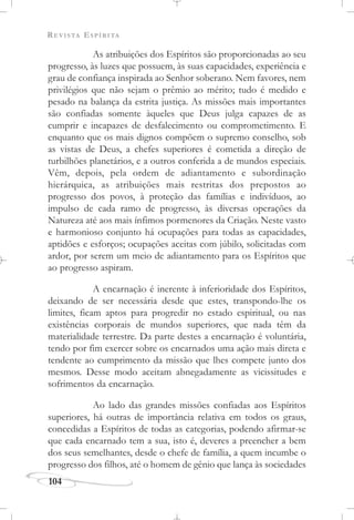 REVISTA ESPÍRITA
104
As atribuições dos Espíritos são proporcionadas ao seu
progresso, às luzes que possuem, às suas capacidades, experiência e
grau de confiança inspirada ao Senhor soberano. Nem favores, nem
privilégios que não sejam o prêmio ao mérito; tudo é medido e
pesado na balança da estrita justiça. As missões mais importantes
são confiadas somente àqueles que Deus julga capazes de as
cumprir e incapazes de desfalecimento ou comprometimento. E
enquanto que os mais dignos compõem o supremo conselho, sob
as vistas de Deus, a chefes superiores é cometida a direção de
turbilhões planetários, e a outros conferida a de mundos especiais.
Vêm, depois, pela ordem de adiantamento e subordinação
hierárquica, as atribuições mais restritas dos prepostos ao
progresso dos povos, à proteção das famílias e indivíduos, ao
impulso de cada ramo de progresso, às diversas operações da
Natureza até aos mais ínfimos pormenores da Criação. Neste vasto
e harmonioso conjunto há ocupações para todas as capacidades,
aptidões e esforços; ocupações aceitas com júbilo, solicitadas com
ardor, por serem um meio de adiantamento para os Espíritos que
ao progresso aspiram.
A encarnação é inerente à inferioridade dos Espíritos,
deixando de ser necessária desde que estes, transpondo-lhe os
limites, ficam aptos para progredir no estado espiritual, ou nas
existências corporais de mundos superiores, que nada têm da
materialidade terrestre. Da parte destes a encarnação é voluntária,
tendo por fim exercer sobre os encarnados uma ação mais direta e
tendente ao cumprimento da missão que lhes compete junto dos
mesmos. Desse modo aceitam abnegadamente as vicissitudes e
sofrimentos da encarnação.
Ao lado das grandes missões confiadas aos Espíritos
superiores, há outras de importância relativa em todos os graus,
concedidas a Espíritos de todas as categorias, podendo afirmar-se
que cada encarnado tem a sua, isto é, deveres a preencher a bem
dos seus semelhantes, desde o chefe de família, a quem incumbe o
progresso dos filhos, até o homem de gênio que lança às sociedades
 