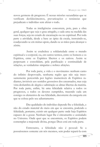 MARÇO DE 1865
105
novos germens de progresso. É nessas missões secundárias que se
verificam desfalecimentos, prevaricações e renúncias que
prejudicam o indivíduo sem afetar o todo.
Todas as inteligências concorrem, pois, para a obra
geral, qualquer que seja o grau atingido, e cada uma na medida das
suas forças, seja no estado de encarnação ou no espiritual. Por toda
parte a atividade, desde a base ao ápice da escala, instruindo-se,
coadjuvando-se em mútuo apoio, dando-se as mãos para alcançar o
zênite.
Assim se estabelece a solidariedade entre o mundo
espiritual e o corporal, ou, em outros termos, entre os homens e os
Espíritos, entre os Espíritos libertos e os cativos. Assim se
perpetuam e consolidam, pela purificação e continuidade de
relações, as verdadeiras simpatias e nobres afeições.
Por toda parte, a vida e o movimento: nenhum canto
do infinito despovoado, nenhuma região que não seja inces-
santemente percorrida por legiões inumeráveis de Espíritos ra-
diantes, invisíveis aos sentidos grosseiros dos encarnados, mas cuja
vista deslumbra de alegria e admiração as almas libertas da matéria.
Por toda parte, enfim, há uma felicidade relativa a todos os
progressos, a todos os deveres cumpridos, trazendo cada um
consigo os elementos de sua felicidade, decorrente da categoria em
que se coloca pelo seu adiantamento.
Das qualidades do indivíduo depende-lhe a felicidade, e
não do estado material do meio em que se encontra, podendo a
felicidade, portanto, existir em qualquer parte onde haja Espíritos
capazes de a gozar. Nenhum lugar lhe é circunscrito e assinalado
no Universo. Onde quer que se encontrem, os Espíritos podem
contemplar a majestade divina, porque Deus está em toda parte.
Entretanto, a felicidade não é pessoal: Se a
possuíssemos somente em nós mesmos, sem poder reparti-la com
 