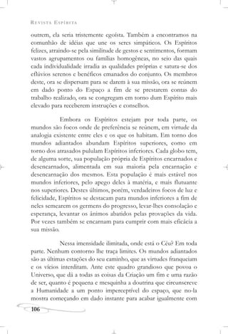 REVISTA ESPÍRITA
106
outrem, ela seria tristemente egoísta. Também a encontramos na
comunhão de idéias que une os seres simpáticos. Os Espíritos
felizes, atraindo-se pela similitude de gestos e sentimentos, formam
vastos agrupamentos ou famílias homogêneas, no seio das quais
cada individualidade irradia as qualidades próprias e satura-se dos
eflúvios serenos e benéficos emanados do conjunto. Os membros
deste, ora se dispersam para se darem à sua missão, ora se reúnem
em dado ponto do Espaço a fim de se prestarem contas do
trabalho realizado, ora se congregam em torno dum Espírito mais
elevado para receberem instruções e conselhos.
Embora os Espíritos estejam por toda parte, os
mundos são focos onde de preferência se reúnem, em virtude da
analogia existente entre eles e os que os habitam. Em torno dos
mundos adiantados abundam Espíritos superiores, como em
torno dos atrasados pululam Espíritos inferiores. Cada globo tem,
de alguma sorte, sua população própria de Espíritos encarnados e
desencarnados, alimentada em sua maioria pela encarnação e
desencarnação dos mesmos. Esta população é mais estável nos
mundos inferiores, pelo apego deles à matéria, e mais flutuante
nos superiores. Destes últimos, porém, verdadeiros focos de luz e
felicidade, Espíritos se destacam para mundos inferiores a fim de
neles semearem os germens do progresso, levar-lhes consolação e
esperança, levantar os ânimos abatidos pelas provações da vida.
Por vezes também se encarnam para cumprir com mais eficácia a
sua missão.
Nessa imensidade ilimitada, onde está o Céu? Em toda
parte. Nenhum contorno lhe traça limites. Os mundos adiantados
são as últimas estações do seu caminho, que as virtudes franqueiam
e os vícios interditam. Ante este quadro grandioso que povoa o
Universo, que dá a todas as coisas da Criação um fim e uma razão
de ser, quanto é pequena e mesquinha a doutrina que circunscreve
a Humanidade a um ponto imperceptível do espaço, que no-la
mostra começando em dado instante para acabar igualmente com
 