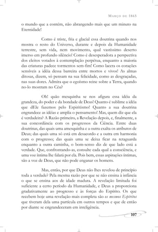 MARÇO DE 1865
107
o mundo que a contém, não abrangendo mais que um minuto na
Eternidade!
Como é triste, fria e glacial essa doutrina quando nos
mostra o resto do Universo, durante e depois da Humanidade
terrestre, sem vida, nem movimento, qual vastíssimo deserto
imerso em profundo silêncio! Como é desesperadora a perspectiva
dos eleitos votados à contemplação perpétua, enquanto a maioria
das criaturas padece tormentos sem-fim! Como lacera os corações
sensíveis a idéia dessa barreira entre mortos e vivos! As almas
ditosas, dizem, só pensam na sua felicidade, como as desgraçadas,
nas suas dores. Admira que o egoísmo reine sobre a Terra, quando
no-lo mostram no Céu?
Oh! quão mesquinha se nos afigura essa idéia da
grandeza, do poder e da bondade de Deus! Quanto é sublime a idéia
que dEle fazemos pelo Espiritismo! Quanto a sua doutrina
engrandece as idéias e amplia o pensamento! Mas, quem diz que ela
é verdadeira? A Razão primeiro, a Revelação depois, e, finalmente, a
sua concordância com os progressos da Ciência. Entre duas
doutrinas, das quais uma amesquinha e a outra exalta os atributos de
Deus; das quais uma só está em desacordo e a outra em harmonia
com o progresso; das quais uma se deixa ficar na retaguarda
enquanto a outra caminha, o bom-senso diz de que lado está a
verdade. Que, confrontando-as, consulte cada qual a consciência, e
uma voz íntima lhe falará por ela. Pois bem, essas aspirações íntimas,
são a voz de Deus, que não pode enganar os homens.
Mas, então, por que Deus não lhes revelou de princípio
toda a verdade? Pela mesma razão por que se não ensina à infância
o que se ensina aos de idade madura. A revelação limitada foi
suficiente a certo período da Humanidade, e Deus a proporciona
gradativamente ao progresso e às forças do Espírito. Os que
recebem hoje uma revelação mais completa são os mesmos Espíritos
que tiveram dela uma partícula em outros tempos e que de então
por diante se engrandeceram em inteligência.
 